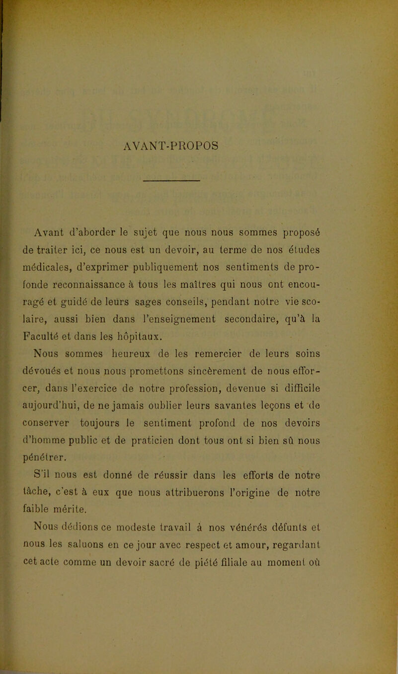 AVANT-PROPOS Avant d’aborder le sujet que nous nous sommes proposé de traiter ici, ce nous est un devoir, au terme de nos études médicales, d’exprimer publiquement nos sentiments de pro- fonde reconnaissance à tous les maîtres qui nous ont encou- ragé et guidé de leurs sages conseils, pendant notre vie sco- laire, aussi bien dans l’enseignement secondaire, qu’à la Faculté et dans les hôpitaux. Nous sommes heureux de les remercier de leurs soins dévoués et nous nous promettons sincèrement de nous effor- cer, dans l’exercice de notre profession, devenue si difficile aujourd’hui, de ne jamais oublier leurs savantes leçons et de conserver toujours le sentiment profond de nos devoirs d’homme public et de praticien dont tous ont si bien sû nous pénétrer. S’il nous est donné de réussir dans les efforts de notre tâche, c’est à eux que nous attribuerons l’origine de notre faible mérite. Nous dédions ce modeste travail à nos vénérés défunts et nous les saluons en ce jour avec respect et amour, regardant cet acte comme un devoir sacré de piété filiale au moment où