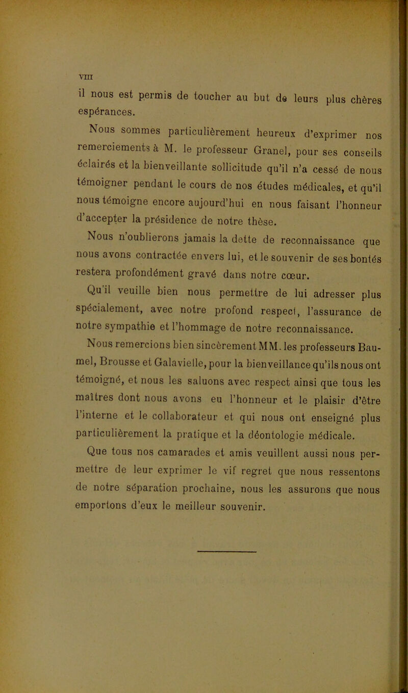 il nous est permis de toucher au but de leurs plus chères espérances. Nous sommes particulièrement heureux d’exprimer nos remerciements à M. le professeur Granel, pour ses conseils éclairés et la bienveillante sollicitude qu’il n’a cessé de nous témoigner pendant le cours de nos études médicales, et qu’il nous témoigne encore aujourd’hui en nous faisant l’honneur d’accepter la présidence de notre thèse. Nous n oublierons jamais la dette de reconnaissance que nous avons contractée envers lui, et le souvenir de ses bontés restera profondément gravé dans notre cœur. Qu’il veuille bien nous permettre de lui adresser plus spécialement, avec notre profond respect, l’assurance de notre sympathie et l’hommage de notre reconnaissance. Nous remercions bien sincèrement MM. les professeurs Bau- mel, Brousse et Galavielle, pour la bienveillance qu’ils nous ont témoigné, et nous les saluons avec respect ainsi que tous les maîtres dont nous avons eu l’honneur et le plaisir d’être l’interne et le collaborateur et qui nous ont enseigné plus particulièrement la pratique et la déontologie médicale. Que tous nos camarades et amis veuillent aussi nous per- mettre de leur exprimer le vif regret que nous ressentons de notre séparation prochaine, nous les assurons que nous emportons d’eux le meilleur souvenir.