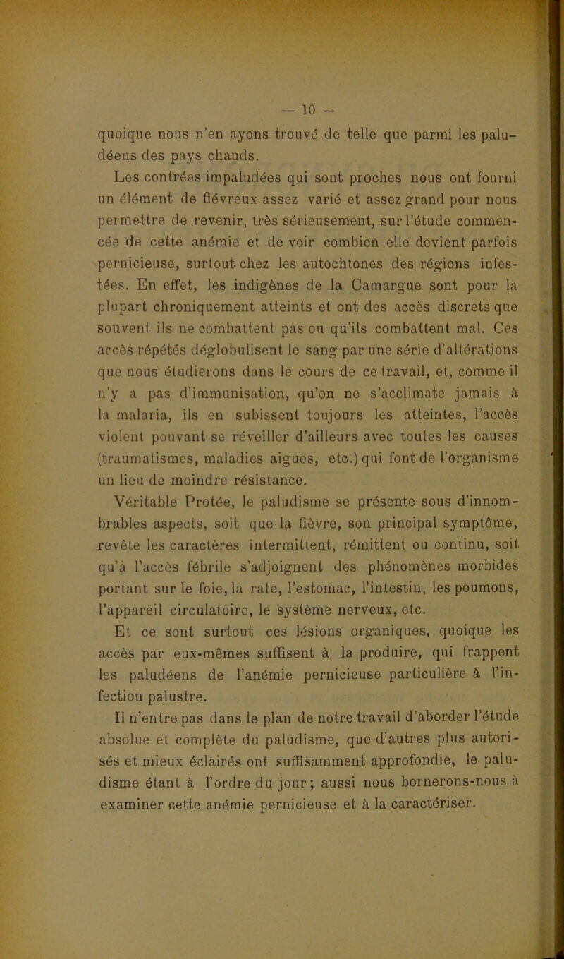 quoique nous n’en ayons trouvé de telle que parmi les palu- déens des pays chauds. Les contrées impaludées qui sont proches nous ont fourni un élément de fiévreux assez varié et assez grand pour nous permettre de revenir, très sérieusement, sur l’étude commen- cée de cette anémie et de voir combien elle devient parfois pernicieuse, surtout chez les autochtones des régions infes- tées. En effet, les indigènes de la Camargue sont pour la plupart chroniquement atteints et ont des accès discrets que souvent ils ne combattent pas ou qu’ils combattent mal. Ces accès répétés déglohulisent le sang par une série d’altérations que nous étudierons dans 1e cours de ce travail, et, comme il n’y a pas d’immunisation, qu’on ne s’acclimate jamais à la malaria, ils en subissent toujours les atteintes, l’accès violent pouvant se réveiller d’ailleurs avec toutes les causes (traumatismes, maladies aiguës, etc.) qui font de l’organisme un lieu de moindre résistance. Véritable Protée, le paludisme se présente sous d’innom- brables aspects, soit que la fièvre, son principal symptôme, revête les caractères intermittent, rémittent ou continu, soit qu’à l’accès fébrile s’adjoignent des phénomènes morbides portant sur le foie, la rate, l’estomac, l’intestin, les poumons, l’appareil circulatoire, le système nerveux, etc. El ce sont surtout ces lésions organiques, quoique les accès par eux-mêmes suffisent à la produire, qui frappent les paludéens de l’anémie pernicieuse particulière à l’in- fection palustre. Il n’entre pas dans le plan de notre travail d’aborder l’étude absolue et complète du paludisme, que d’autres plus autori- sés et mieux éclairés ont suffisamment approfondie, le palu- disme étant à l’ordre du jour; aussi nous bornerons-nous à examiner cette anémie pernicieuse et à, la caractériser.