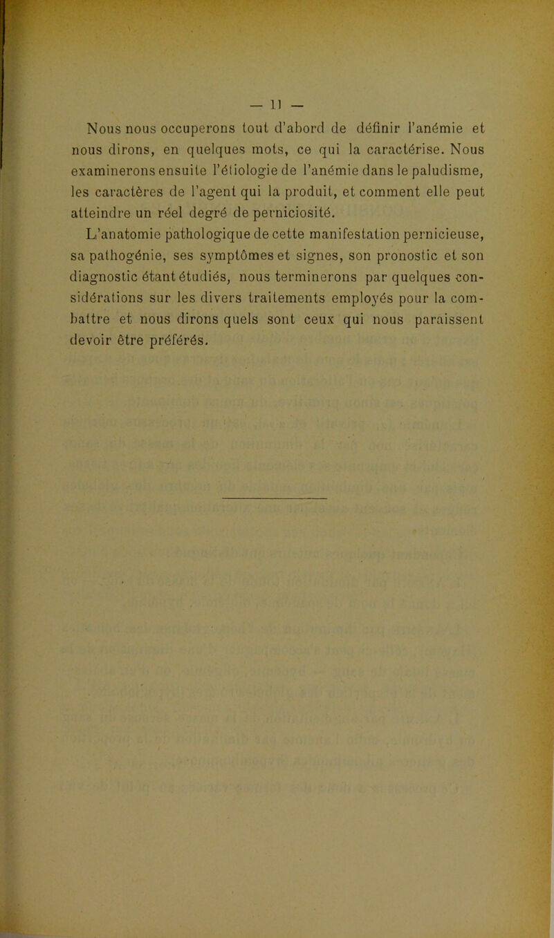 Nous nous occuperons tout d’abord de définir l’anémie et nous dirons, en quelques mots, ce qui la caractérise. Nous examinerons ensuite l’étiologie de l’anémie dans le paludisme, les caractères de l’agent qui la produit, et comment elle peut atteindre un réel degré de perniciosité. L’anatomie pathologique de cette manifestation pernicieuse, sa pathogénie, ses symptômes et signes, son pronostic et son diagnostic étant étudiés, nous terminerons par quelques con- sidérations sur les divers traitements employés pour la com- battre et nous dirons quels sont ceux qui nous paraissent devoir être préférés.