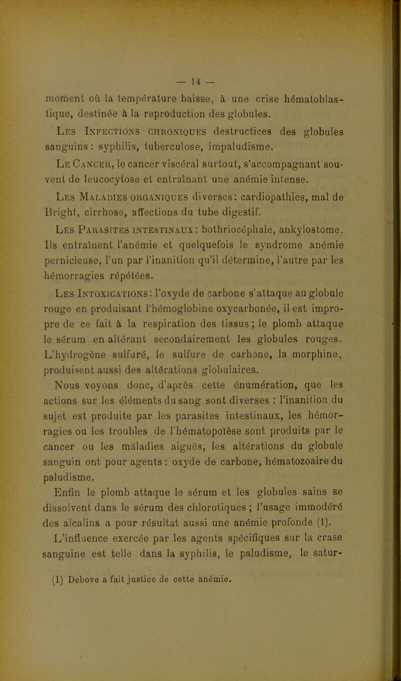 mortienl où la température baisse, à une crise hématoblas- tique, destinée à la reproduction des globules. Les Infections chroniques destructices des globules sanguins: syphilis, tuberculose, impaludisme. Le Cancer, le cancer viscéral surtout, s’accompagnant sou- vent de leucocytose et entraînant une anémie intense. Les Maladies organiques diverses: cardiopathies, mal de Bright, cirrhose, affections du tube digestif. Les Parasites intestinaux: bothriocéphale, ankylostome. Ils entraînent l’anémie et quelquefois le syndrome anémie pernicieuse, l’un par l’inanition qu’il détermine, l’autre par les hémorragies répétées. Les Intoxications: l’oxyde de carbone s’attaque au globule rouge en produisant l’hémoglobine oxycarbonée, il est impro- pre de ce fait à la respiration des tissus ; le plomb attaque le sérum en altérant secondairement les globules rouges. L’hydrogène sulfuré, le sulfure de carbone, la morphine, produisent aussi des altérations globulaires. Nous voyons donc, d’après cette énumération, que les actions sur les éléments du sang sont diverses : l’inanition du sujet est produite par les parasites intestinaux, les hémor- ragies ou les troubles de l’hématopoïèse sont produits par le cancer ou les maladies aiguës, les altérations du globule sanguin ont pour agents : oxyde de carbone, hématozoaire du paludisme, Enfin le plomb attaque le sérum et les globules sains se dissolvent dans le sérum des chlorotiques ; l’usage immodéré des alcalins a pour résultat aussi une anémie profonde (1). L’influence exercée par les agents spécifiques sur la crase sanguine est telle dans la syphilis, le paludisme, le satur- (1) Debove a fait justice de cette anémie.