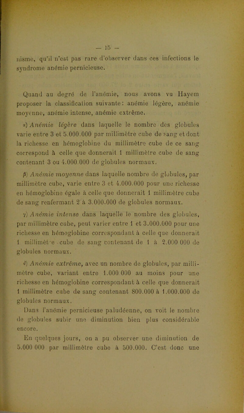 nisme, qu’il n’est pas rare tl’observer dans ces infections le syndrome anémie pernicieuse. Quand au degré de l’anémie, nous avons vu Hayem proposer la classification suivante: anémie légère, anémie moyenne, anémie intense, anémie extrême. a) Anémie légère dans laquelle le nombre des globules varie entre 3 et 5.000.000 par millimètre cube de sang et dont la richesse en hémoglobine du millimètre cube de ce sang correspond à celle que donnerait 1 millimètre cube de sang contenant 3 ou 4.000.000 de globules normaux. |3) Anémie moyenne dans laquelle nombre de globules, par millimètre cube, varie entre 3 et 4.000.000 pour une richesse en hémoglobine égale à celle que donnerait 1 millimètre cube de sang renfermant 2 à 3.000.000 de globules normaux. y) Anémie intense dans laquelle le nombre des globules, par millimètre cube, peut varier entre 1 et 3.000.000 pour une richesse en hémoglobine correspondant à celle que donnerait 1 millimèt'e - cube de sang contenant de 1 à 2.000 000 de globules normaux. (?) Anémie extrême, avec un nombre de globules, par milli- mètre cube, variant entre 1.000 000 au moins pour une richesse en hémoglobine correspondant à celle que donnerait 1 millimètre cube de sang contenant 800.000 a 1.000.000 de globules normaux. Dans l’anémie pernicieuse paludéenne, on voit le nombre de globules subir une diminution bien plus considérable encore. En quelques jours, on a pu observer une diminution de 5.000 000 par millimètre cube à 500.000, C’est donc une