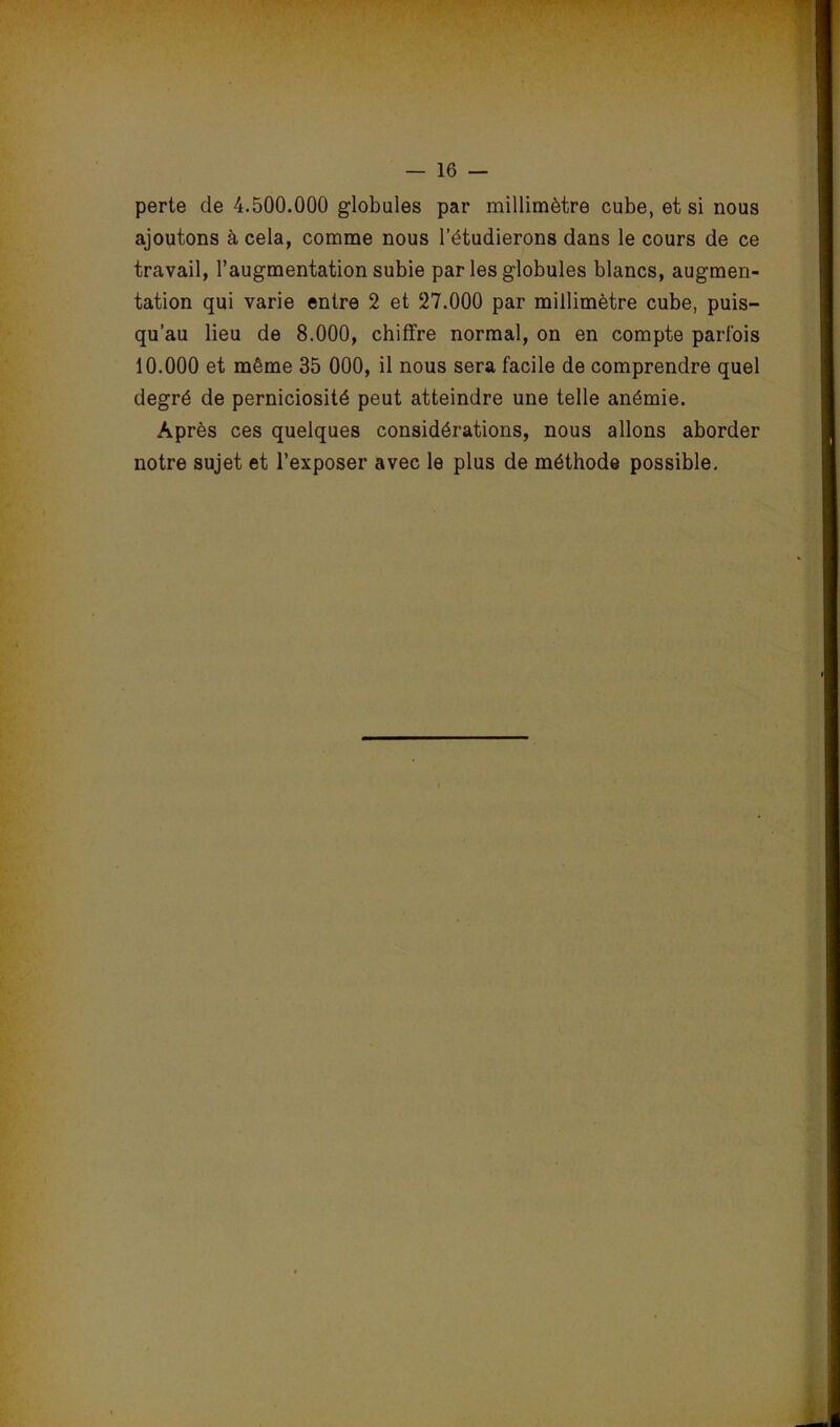 perte de 4.500.000 globules par millimètre cube, et si nous ajoutons à cela, comme nous l’étudierons dans le cours de ce travail, l’augmentation subie par les globules blancs, augmen- tation qui varie entre 2 et 27.000 par millimètre cube, puis- qu’au lieu de 8.000, chiffre normal, on en compte parfois 10.000 et même 35 000, il nous sera facile de comprendre quel degré de perniciosité peut atteindre une telle anémie. Après ces quelques considérations, nous allons aborder notre sujet et l’exposer avec le plus de méthode possible.