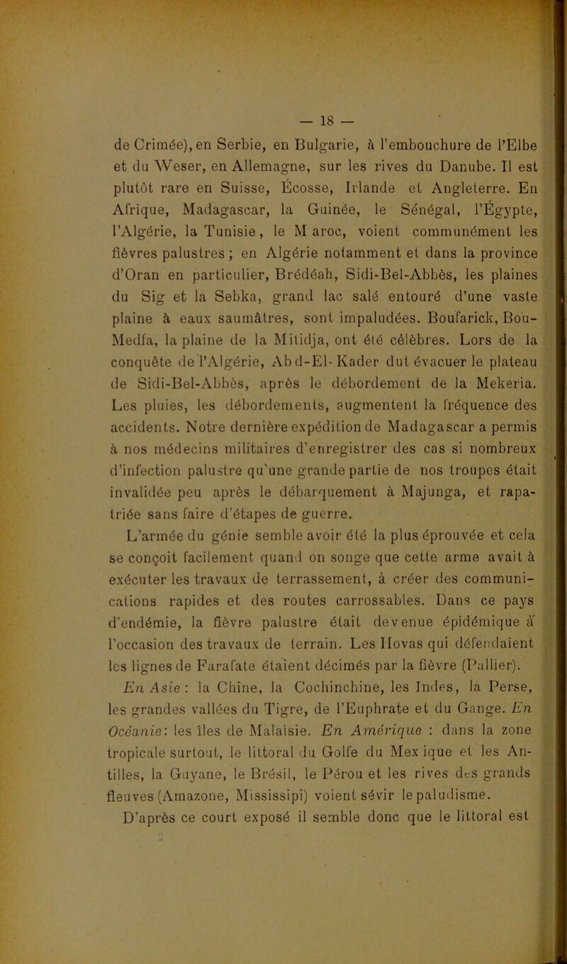 de Crimée), en Serbie, en Bulgarie, à l’embouchure de l’Elbe et du Weser, en Allemagne, sur les rives du Danube. Il est plutôt rare en Suisse, Écosse, Irlande et Angleterre. En Afrique, Madagascar, la Guinée, le Sénégal, l’Égypte, l’Algérie, la Tunisie, le Maroc, voient communément les fièvres palustres ; en Algérie notamment et dans la province d’Oran en particulier, Brédéah, Sidi-Bel-Abbès, les plaines du Sig et la Sebka, grand lac salé entouré d’une vaste plaine à eaux saumâtres, sont impaludées. Boufarick, Bou- Medfa, la plaine de la Mitidja, ont été célèbres. Lors de la conquête de l’Algérie, Abd-El-Kader dut évacuer le plateau de Sidi-Bel-Abbès, après le débordement de la Mekeria. Les pluies, les débordements, augmentent la fréquence des accidents. Notre dernière expédition de Madagascar a permis à nos médecins militaires d’enregistrer des cas si nombreux d’infection palustre qu'une grande partie de nos troupes était invalidée peu après le débarquement à Majunga, et rapa- triée sans faire d’étapes de guerre. L’armée du génie semble avoir été la plus éprouvée et cela se conçoit facilement quand on songe que cette arme avait à exécuter les travaux de terrassement, à créer des communi- cations rapides et des routes carrossables. Dans ce pays d’endémie, la fièvre palustre était devenue épidémique a l’occasion des travaux de terrain. Les Ilovas qui défendaient les lignes de Farafate étaient décimés par la fièvre (Pallier). En Asie: la Chine, la Cochinchine, les Indes, la Perse, les grandes vallées du Tigre, de l’Euphrate et du Gange. En Océanie: les îles de Malaisie. En Amérique : dans la zone tropicale surtout, le littoral du Golfe du Mex ique et les An- tilles, la Guyane, le Brésil, le Pérou et les rives des grands fleuves (Amazone, Mississipi) voient sévir le paludisme. D’après ce court exposé il semble donc que le littoral est