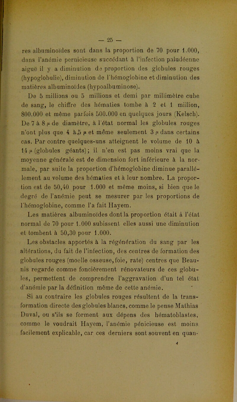 res albuminoïdes sont dans la proportion de 70 pour 1.000, dans l’anémie pernicieuse succédant à l’infection paludéenne aiguë il y a diminution de proportion des globules rouges (hypoglobulie), diminution de l’hémoglobine et diminution des matières albuminoïdes (hypoalbuminose). De 5 millions ou 5 millions et demi par millimètre cube de sang, le chiffre des hématies tombe à 2 et 1 million, 800.000 et même parfois 500.000 en quelques jours (Kelsch). De 7 à 8de diamètre, à l'état normal les globules rouges n’ont plus que 4 à^5 f* et même seulement 3dans certains cas. Par contre quelques-uns atteignent le volume de 10 à 14 (globules géants); il n’en est pas moins vrai que la moyenne généralé est de dimension fort inférieure à la nor- male, par suite la proportion d’hémoglobine diminue parallè- lement au volume des hématies et à leur nombre. La propor- tion est de 50,40 pour 1.000 et même moins, si bien que le degré de l’anémie peut se mesurer par les proportions de l’hémoglobine, comme l’a fait Hayem. Les matières albuminoïdes dont la proportion était à l’état normal de 70 pour 1.000 subissent elles aussi une diminution et tombent à 50,30 pour 1.000. Les obstacles apportés à la régénération du sang par les altérations, du fait de l’infection, des centres de formation des globules rouges (moelle osseuse, foie, rate) centres que Beau- nis regarde comme foncièrement rénovateurs de ces globu- les, permettent de comprendre l’aggravation d’un tel état d’anémie par la définition même de cette anémie. Si au contraire les globules rouges résultent de la trans- formation directe des globules blancs, comme le pense Mathias Duval, ou s’ils se forment aux dépens des hématoblastes, comme le voudrait Hayem, l’anémie pénicieuse est moins facilement explicable, car ces derniers sont souvent en quan- 4