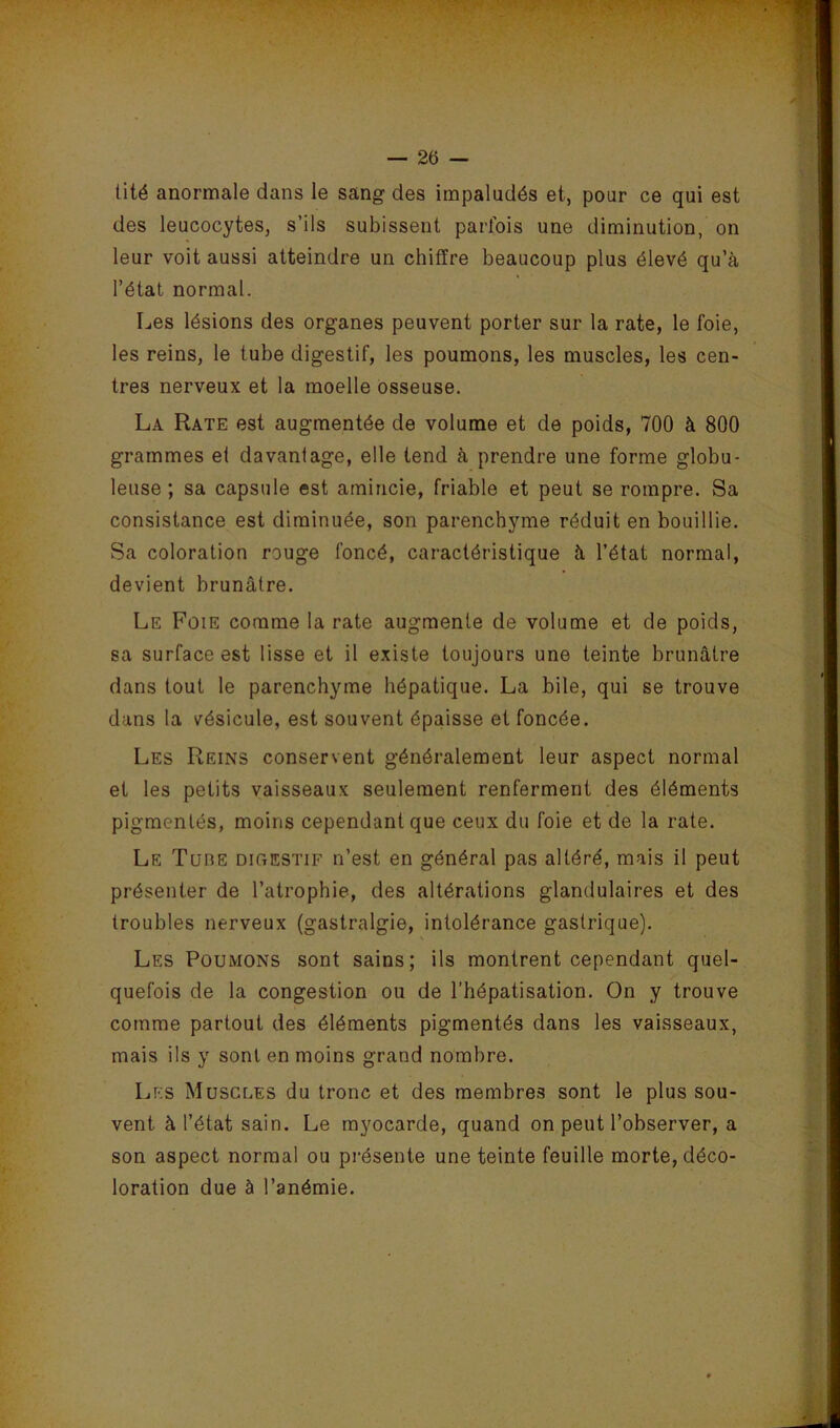 tité anormale dans le sang des impaludés et, pour ce qui est des leucocytes, s’ils subissent parfois une diminution, on leur voit aussi atteindre un chiffre beaucoup plus élevé qu’à l’état normal. Les lésions des organes peuvent porter sur la rate, le foie, les reins, le tube digestif, les poumons, les muscles, les cen- tres nerveux et la moelle osseuse. La Rate est augmentée de volume et de poids, 700 à 800 grammes el davantage, elle tend à prendre une forme globu- leuse ; sa capsule est amincie, friable et peut se rompre. Sa consistance est diminuée, son parenchyme réduit en bouillie. Sa coloration rouge foncé, caractéristique à l’état normal, devient brunâtre. Le Foie comme la rate augmente de volume et de poids, sa surface est lisse et il existe toujours une teinte brunâtre dans tout le parenchyme hépatique. La bile, qui se trouve dans la vésicule, est souvent épaisse et foncée. Les Reins conservent généralement leur aspect normal et les petits vaisseaux seulement renferment des éléments pigmentés, moins cependant que ceux du foie et de la rate. Le Tübe digestif n’est en général pas altéré, mais il peut présenter de l’atrophie, des altérations glandulaires et des troubles nerveux (gastralgie, intolérance gastrique). Les Poumons sont sains; ils montrent cependant quel- quefois de la congestion ou de l’hépatisation. On y trouve comme partout des éléments pigmentés dans les vaisseaux, mais ils y sont en moins grand nombre. Les Muscles du tronc et des membres sont le plus sou- vent à l’état sain. Le myocarde, quand on peut l’observer, a son aspect normal ou présente une teinte feuille morte, déco- loration due à l’anémie.