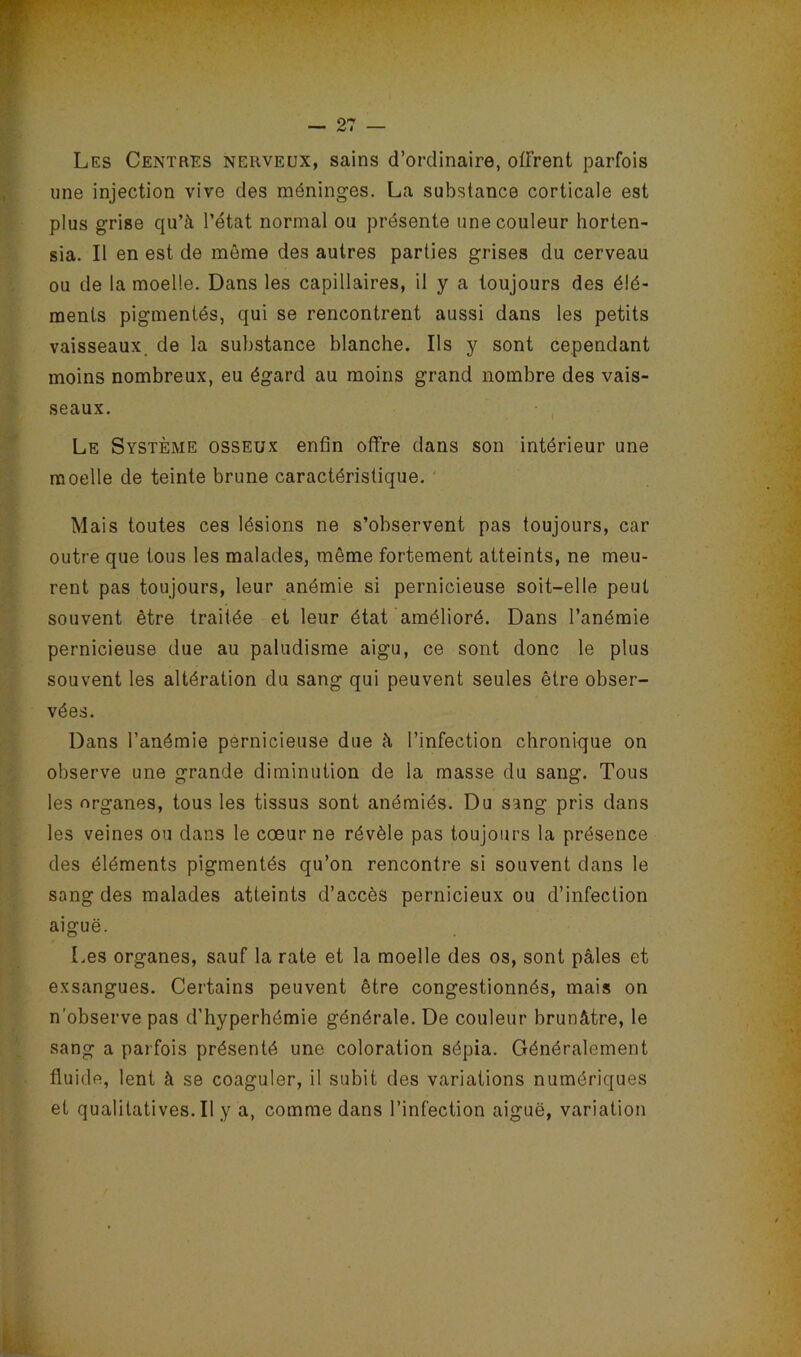 Les Centres nerveux, sains d’ordinaire, offrent parfois une injection vive des méninges. La substance corticale est plus grise qu’à l’état normal ou présente une couleur horten- sia. Il en est de même des autres parties grises du cerveau ou de la moelle. Dans les capillaires, il y a toujours des élé- ments pigmentés, qui se rencontrent aussi dans les petits vaisseaux, de la substance blanche. Ils y sont cependant moins nombreux, eu égard au moins grand nombre des vais- seaux. Le Système osseux enfin offre dans son intérieur une moelle de teinte brune caractéristique. Mais toutes ces lésions ne s’observent pas toujours, car outre que tous les malades, même fortement atteints, ne meu- rent pas toujours, leur anémie si pernicieuse soit-elle peut souvent être traitée et leur état amélioré. Dans l’anémie pernicieuse due au paludisme aigu, ce sont donc le plus souvent les altération du sang qui peuvent seules être obser- vées. Dans l’anémie pernicieuse due à l’infection chronique on observe une grande diminution de la masse du sang. Tous les organes, tous les tissus sont anémiés. Du sang pris dans les veines ou dans le cœur ne révèle pas toujours la présence des éléments pigmentés qu’on rencontre si souvent dans le sang des malades atteints d’accès pernicieux ou d’infection aiguë. Les organes, sauf la rate et la moelle des os, sont pâles et exsangues. Certains peuvent être congestionnés, mais on n’observe pas d’hyperhémie générale. De couleur brunâtre, le sang a parfois présenté une coloration sépia. Généralement fluide, lent à se coaguler, il subit des variations numériques et qualitatives.il y a, comme dans l’infection aiguë, variation