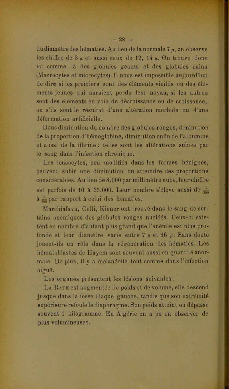 du diamètre des hématies. Au lieu de la normale 7 on observe les chiffre de 3 ^ et aussi ceux de 12, 14 p. On trouve donc ici comme là des globules géants et des globules nains (Macrocytes et microcytes). Il nous est impossible aujourd’hui de dire si les premiers sont des éléments vieillis ou des élé- ments jeunes qui auraient perdu leur noyau, si les autres sont des éléments en voie de décroissance ou de croissance, ou s’ils sont le résultat d’une altération morbide ou d’une déformation artificielle. Donc diminution du nombre des globules rouges, diminution de la proportion d’hémoglobine, diminution enfin de l’albumine et aussi de la fibrine ; telles sont les altérations subies par le sang dans l’infection chronique. Les leucocytes, peu modifiés dans les formes bénignes, peuvent subir une diminution ou atteindre des proportions considérables. Au lieu de 8,000 par millimètre cube, leur chiffre est parfois de 10 à 35.000. Leur nombre s’élève aussi de à^par rapport à celui des hématies. Marcbiafava, Celli, Kiener ont trouvé dans le sang de cer- tains anémiques des globules rouges nucléés. Ceux-ci exis- tent en nombre d’autant plus grand que l’anémie est plus pro- fonde et leur diamètre varie entre 7 p et 16 p. Sans doute jouent-ils un rôle dans la régénération des hématies. Les héraatoblastes de Ilayem sont souvent aussi en quointité anor- male. De plus, il y a mélanémie tout comme dans l’infection aiguë. Les organes présentent les lésions suivantes : La Rate est augmentée de poids et de volume, elle descend jusque dans la fosse iliaque gauche, tandis que son extrémité supérieure refoule le diaphragme. Son poids atteint ou dépasse souvent 1 kilogramme. En Algérie on a pu en observer de plus volumineuses.