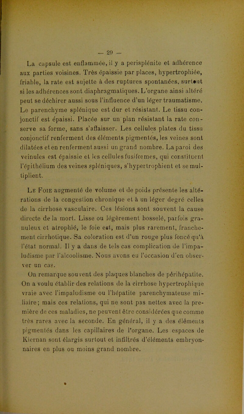 La capsule est enflammée, il y a perisplénite et adhérence aux parties voisines. Très épaissie par places, hypertrophiée, friable, la rate est sujette à des ruptures spontanées, surUut si les adhérences sont diaphragmatiques. L’organe ainsi altéré peut se déchirer aussi sous l’influence d’un léger traumatisme. Le parenchyme splénique est dur et résistant. Le tissu con- jonctif est épaissi. Placée sur un plan résistant la rate con- serve sa forme, sans s’affaisser. Les cellules plates du tissu conjonctif renferment des éléments pigmentés, les veines sont dilatées eten renferment aussi un grand nombre. La paroi des veinules est épaissie et les cellulesfusifoimes, qui constituent l’épithélium des veines spléniques, s’hypertrophient et se mul- tiplient. Le Foie augmenté de volume et de poids présente les alté- rations de la congestion chronique et à un léger degré celles de la cirrhose vasculaire. Ces lésions sont souvent la cause directe de la mort. Lisse ou légèrement bosselé, parfois gra- nuleux et atrophié, le foie est, mais plus rarement, franche- ment ciri'hotique. Sa coloration est d’un rouge plus foncé qu’à l’état normal. Il y a dans de tels cas complication de l’impa- ludisme par l’alcoolisme. Nous avons eu l’occasion d’en obser- ver un cas. On remarque souvent des plaques blanches de périhépatite. On a voulu établir des relations de la cirrhose hypertrophique vraie avec l’impaludisme ou l’hépatite parenchymateuse mi- liaire; mais ces relations, qui ne sont pas nettes avec la pre- mière de ces maladies, ne peuvent être considérées que comme très rares avec la seconde. En général, il y a des éléments pigmentés dans les capillaires de l’organe. Les espaces de Kiernan sont élargis surtout et infiltrés d’éléments embryon- naires en plus ou moins grand nombre.