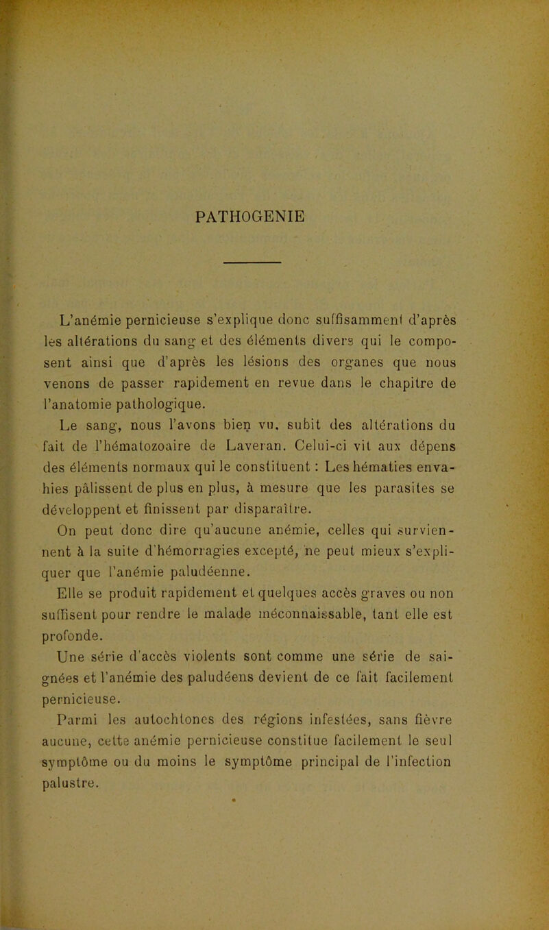 PATHOGENIE L’anémie pernicieuse s’explique donc suffisamment d’après les altérations du sang et des éléments divers qui le compo- sent ainsi que d’après les lésions des organes que nous venons de passer rapidement en revue dans le chapitre de l’anatomie pathologique. Le sang, nous l’avons bien vu. subit des altérations du fait de l’hématozoaire de Laveran. Celui-ci vit aux dépens des éléments normaux qui le constituent : Les hématies enva- hies pâlissent de plus en plus, à mesure que les parasites se développent et finissent par disparaître. On peut donc dire qu’aucune anémie, celles qui survien- nent à la suite d’hémorragies excepté, ne peut mieux s’expli- quer que l’anémie paludéenne. Elle se produit rapidement et quelques accès graves ou non suffisent pour rendre le malade méconnaissable, tant elle est profonde. Une série d’accès violents sont comme une série de sai- gnées et l’anémie des paludéens devient de ce fait facilement pernicieuse. Parmi les autochtones des régions infestées, sans fièvre aucune, cette anémie peimicieuse constitue facilement le seul symptôme ou du moins le symptôme principal de l’infection palustre.