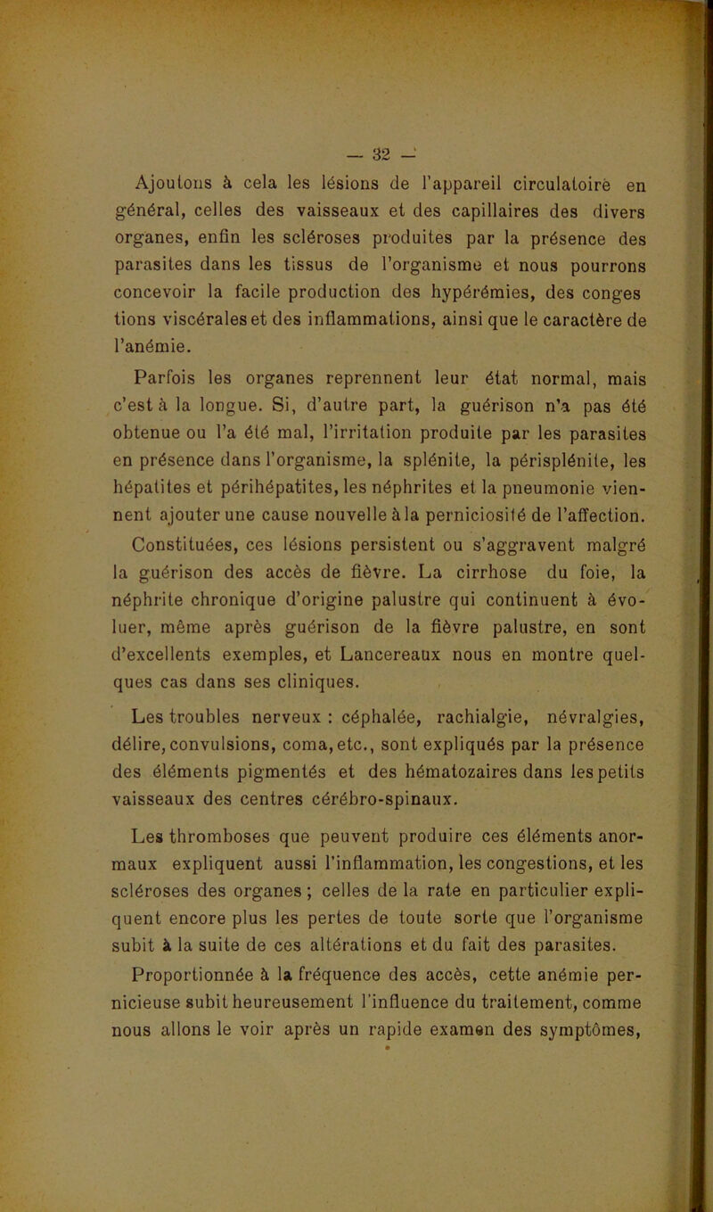 Ajoutons à cela les lésions de l’appareil circulatoirè en général, celles des vaisseaux et des capillaires des divers organes, enfin les scléroses produites par la présence des parasites dans les tissus de l’organisme et nous pourrons concevoir la facile production des hypérémies, des conges tiens viscérales et des inflammations, ainsi que le caractère de l’anémie. Parfois les organes reprennent leur état normal, mais c’est à la longue. Si, d’autre part, la guérison n’a pas été obtenue ou l’a été mal, l’irritation produite par les parasites en présence dans l’organisme, la splénite, la périsplénite, les hépatites et périhépatites, les néphrites et la pneumonie vien- nent ajouter une cause nouvelle à la perniciosité de l’affection. Constituées, ces lésions persistent ou s’aggravent malgré la guérison des accès de fièvre. La cirrhose du foie, la néphrite chronique d’origine palustre qui continuent à évo- luer, même après guérison de la fièvre palustre, en sont d’excellents exemples, et Lancereaux nous en montre quel- ques cas dans ses cliniques. Les troubles nerveux : céphalée, rachialgie, névralgies, délire, convulsions, coma, etc., sont expliqués par la présence des éléments pigmentés et des hématozaires dans les petits vaisseaux des centres cérébro-spinaux. Les thromboses que peuvent produire ces éléments anor- maux expliquent aussi l’inflammation, les congestions, et les scléroses des organes; celles delà rate en particulier expli- quent encore plus les pertes de toute sorte que l’organisme subit à la suite de ces altérations et du fait des parasites. Proportionnée à la fréquence des accès, cette anémie per- nicieuse subit heureusement l’influence du traitement, comme nous allons le voir après un rapide examen des symptômes,