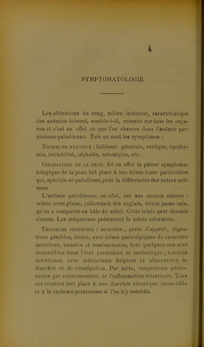 SYMPTOMATOLOGIE Les altérations du sang, milieu intérieur, caractéristique des anémies doivent, semble-t-il, retentir sur tous les orga- nes et c’est en effet ce que l’on observe dans l’anémie per- nicieuse paludéenne. Tels en senties symptômes : TuouBi.ES NERVEUX ! f'aiblesse générale, vertiges, lipothy- mie, irritabilité, céphalée, névralgies, etc. Coloration de la peau. Ici en effet la pâleur symptoma- tologique de la. peau fait place à une teinte toute particulière qui, spéciale au paludisme, peut la différencier des autres ané- mies. L’anémie paludéenne, en eflet, est une anémie colorée : teinte terre glaise, yellowasch des anglais, teinte jaune sale, qu’on a comparée au hâle du soleil. Cette teinte peut devenir cireuse. Les muqueuses présentent la même coloration. Troubles digestifs : anorexie, perte d’appétit, diges- tions pénibles, lentes, avec crises gastralgiques de caractère infectieux, nausées et vomissements, dont quelques-uns sont incoercibles dans l’état pernicieux et cachectique ; troubles intestinaux avec météorisme fréquent et alternalives de diarrhée et de constipation. Par suite, congestions périto- néales par retentissement de l’inflammation intestinale. Tous ces troubles font place à une diarrhée chronique incoercible et à la cachexie pernicieuse si l’on n’y remédie.