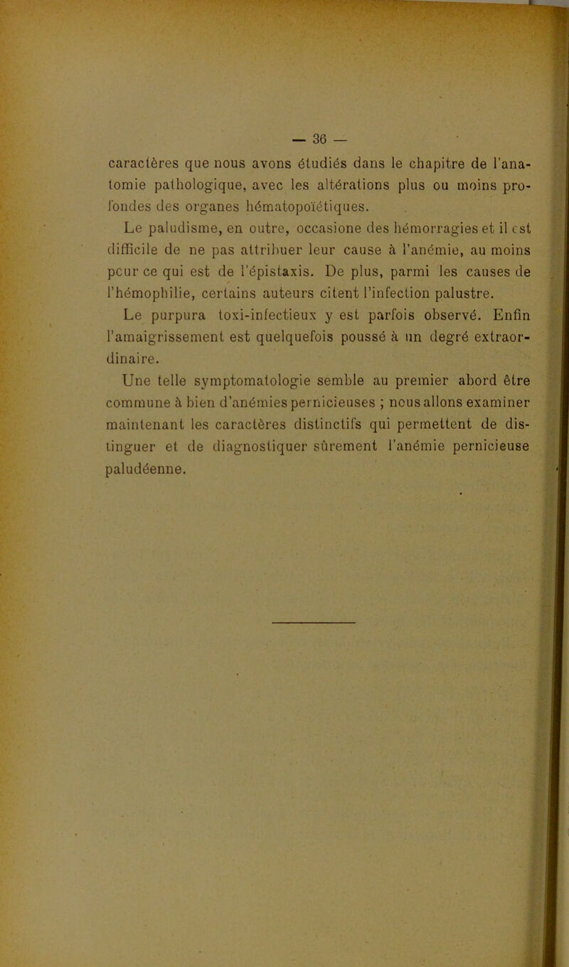 caractères que nous avons étudiés dans le chapitre de l’ana- tomie pathologique, avec les altérations plus ou moins pro- Ibndes des organes hématopoïétiques. Le paludisme, en outre, occasione des hémorragies et il est difficile de ne pas attribuer leur cause à l’anémie, au moins peur ce qui est de l’épistaxis. De plus, parmi les causes de l’hémophilie, certains auteurs citent l’infection palustre. Le purpura toxi-infectieux y est parfois observé. Enfin l’amaigrissement est quelquefois poussé à un degré extraor- dinaire. Une telle symptomatologie semble au premier abord être commune à bien d’anémies pernicieuses ; nous allons examiner maintenant les caractères distinctifs qui permettent de dis- tinguer et de diagnostiquer sûrement l’anémie pernicieuse paludéenne.