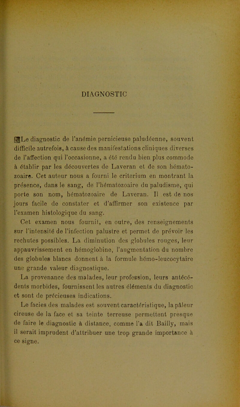 DIAGNOSTIC ^Le diagnostic de l’anémie pernicieuse paludéenne, souvent difficile autrefois, à cause des manifestations cliniques diverses de l’affection qui l’occasionne, a été rendu bien plus commode à établir par les découvertes de Laveran et de son hémato- zoaire. Cet auteur nous a fourni le critérium en montrant la présence, dans le sang, de l’hématozoaire du paludisme, qui porte son nom, hématozoaire de Laveran. Il est de nos jours facile de constater et d’affirmer son existence par l’examen histologique du sang. Cet examen nous fournit, en outre, des renseignements sur l’intensité de l’infection palustre et permet de prévoir les rechutes possibles. La diminution des globules rouges, leur appauvrissement en hémoglobine, l’augmentation du nombre des globules blancs donnent à la formule hémo-leucocytaire une grande valeur diagnostique. La provenance des malades, leur profession, leurs antécé- dents morbides, fournissent les autres éléments du diagnostic et sont de précieuses indications. Le faciès des malades est souvent caractéristique, la pâleur cireuse de la face et sa teinte terreuse permettent presque de faire le diagnostic à distance, comme l’a dit Bailly, mais il serait imprudent d’attribuer une trop grande importance à ce signe.