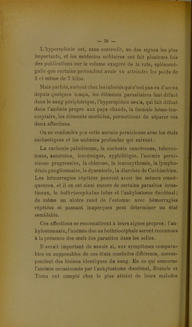 L’hypersplénie est, sans contredit, un des signés les plus importants, et les médecins militaires ont fait plusieurs fois des publications sur le volume exagéré de la rate, splénomé- galie que certains prétendent avoir vu atteindre les poids de 3 et même de 7 kilos. Mais parfois, surtout chez les infectés qui n’ont pas eu d’accès depuis quelques temps, les éléments parasitaires font défaut dans le sang périphérique, l’hypersplénie seule, qui fait défaut dans l’anémie propre aux pays chauds, la formule hémo-leu- cocytaire, les éléments morbides, permettront de séparer ces deux affections. On ne confondra pas cette anémie pernicieuse avec les états cachectiques et les anémies profondes qui suivent : La cachexie paludéenne, la cachexie cancéreuse, tubercu- leuse, saturnine, leucémique, syphilitique, l’anémie perni- cieuse progressive, la chlorose, la leucocythémie, la lympha- dénie ganglionnaire, la dysenterie, la diarrhée de Cochinchine. Les hémorragies répétées peuvent avoir les mêmes consé- quences, et il en est ainsi encore de certains parasites intes- tinaux, le bothriocephalus latus et l’ankylostome duodénal; de même un ulcère rond de l’estomac avec hémorragies répétées et passant inaperçues peut déterminer un état semblable. Ces affections se reconnaîtront à leurs signes propres : l’an- kylostornasie, l’anémie due au bothriocéphale seront reconnues à la présence des œufs des parasites dans les selles. Il serait important de savoir si, aux symptômes compara- bles ou supposables de ces états morbides différents, corres- pondent des lésions identiques du sang. En ce qui concerne l’anémie occasionnée par l’ankylostome duodénal, Bozzolo et Toma ont compté chez le plus atteint de leurs malades