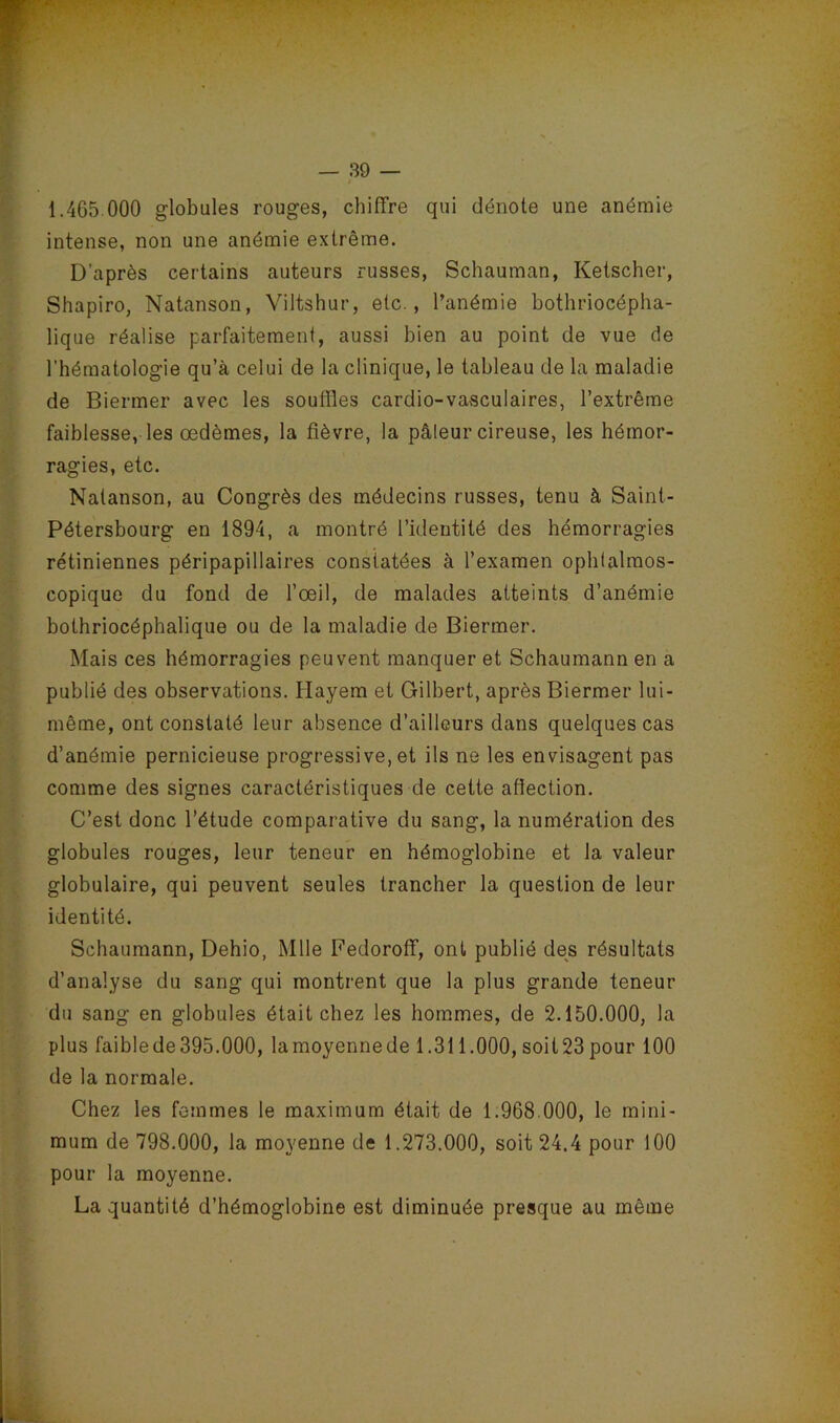 / — 39 — 1.465 000 globules rouges, chiffre qui dénote une anémie intense, non une anémie extrême. D’après certains auteurs russes, Schauman, Ketscher, Shapiro, Natanson, Viltshur, etc., l’anémie bothriocépha- lique réalise parfaitement, aussi bien au point de vue de l’hématologie qu’à celui de la clinique, le tableau de la maladie de Biermer avec les souffles cardio-vasculaires, l’extrême faiblesse, les œdèmes, la fièvre, la pâleur cireuse, les hémor- ragies, etc. Natanson, au Congrès des médecins russes, tenu à Saint- Pétersbourg en 1894, a montré l’identité des hémorragies rétiniennes péripapillaires constatées à l’examen ophlalmos- copique du fond de l’œil, de malades atteints d’anémie bothriocéphalique ou de la maladie de Biermer. Mais ces hémorragies peuvent manquer et Schaumann en a publié des observations. îlayem et Gilbert, après Biermer lui- même, ont constaté leur absence d’ailleurs dans quelques cas d’anémie pernicieuse progressive, et ils ne les envisagent pas comme des signes caractéristiques de cette affection. C’est donc l’étude comparative du sang, la numération des globules rouges, leur teneur en hémoglobine et la valeur globulaire, qui peuvent seules trancher la question de leur identité. Schaumann, Dehio, Mlle Fedoroff, ont publié des résultats d’analyse du sang qui montrent que la plus grande teneur du sang en globules était chez les hommes, de 2.150.000, la plus faible de 395.000, lamoyennede 1.311.000, soit23pour 100 de la normale. Chez les femmes le maximum était de 1.968.000, le mini- mum de 798.000, la moyenne de 1.273.000, soit 24.4 pour 100 pour la moyenne. La quantité d’hémoglobine est diminuée presque au même