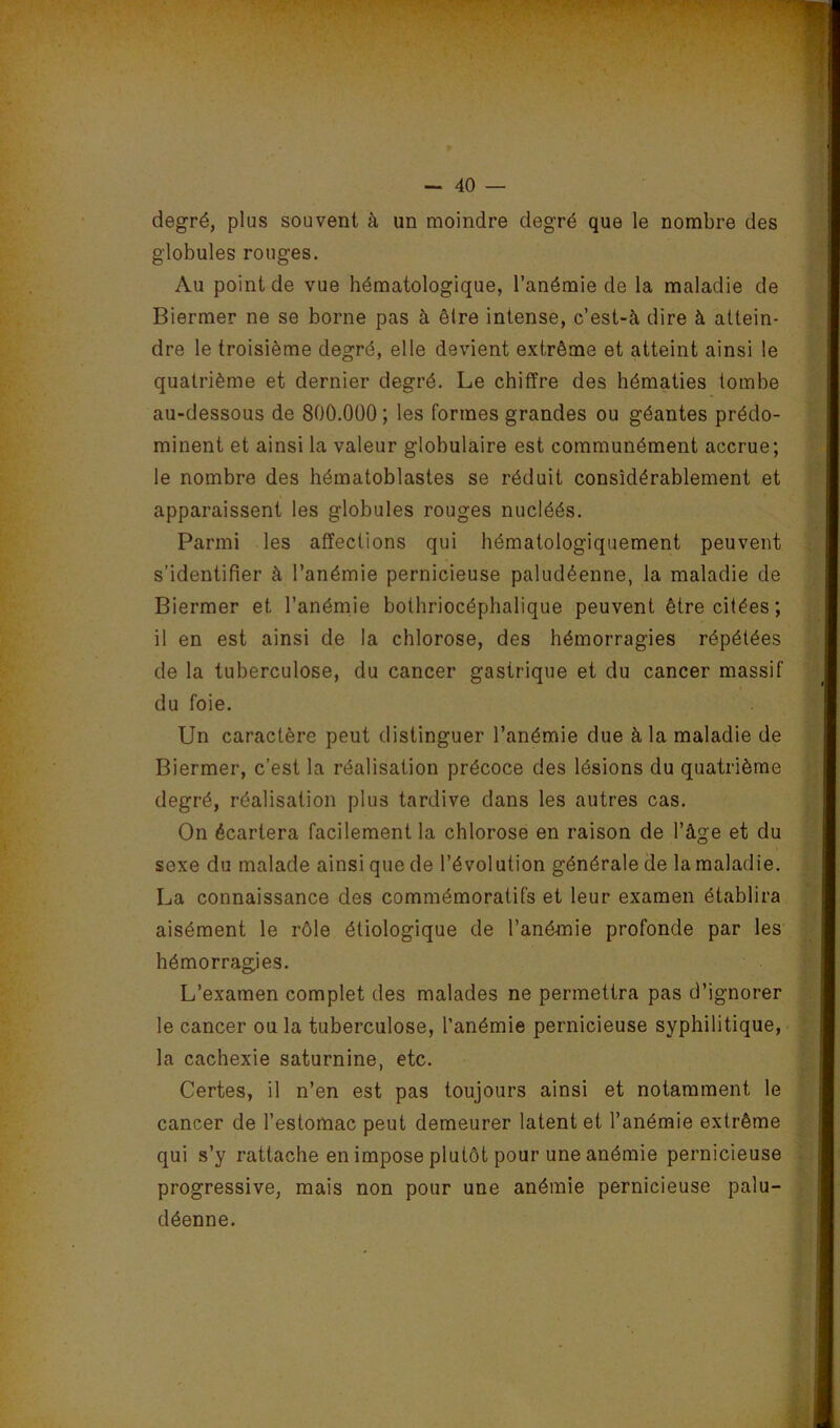 degré, plus souvent à un moindre degré que le nombre des globules rouges. Au point de vue hématologique, l’anémie de la maladie de Biermer ne se borne pas à êire intense, c’est-à dire à attein- dre le troisième degré, elle devient extrême et atteint ainsi le quatrième et dernier degré. Le chiffre des hématies tombe au-dessous de 800.000 ; les formes grandes ou géantes prédo- minent et ainsi la valeur globulaire est communément accrue; le nombre des hématoblastes se réduit considérablement et apparaissent les globules rouges nucléés. Parmi les affections qui hématologiquement peuvent s’identifier à l’anémie pernicieuse paludéenne, la maladie de Biermer et l’anémie bothriocéphalique peuvent être citées; il en est ainsi de la chlorose, des hémorragies répétées de la tuberculose, du cancer gastrique et du cancer massif du foie. Un caractère peut distinguer l’anémie due à la maladie de Biermer, c’est la réalisation précoce des lésions du quatrième degré, réalisation plus tardive dans les autres cas. On écartera facilement la chlorose en raison de l’âge et du sexe du malade ainsi que de l’évolution générale de la maladie. La connaissance des commémoratifs et leur examen établira aisément le rôle étiologique de l’anémie profonde par les hémorragies. L’examen complet des malades ne permettra pas d’ignorer le cancer ou la tuberculose, l’anémie pernicieuse syphilitique, la cachexie saturnine, etc. Certes, il n’en est pas toujours ainsi et notamment le cancer de l’estomac peut demeurer latent et l’anémie extrême qui s’y rattache en impose plutôt pour une anémie pernicieuse progressive, mais non pour une anémie pernicieuse palu- déenne.