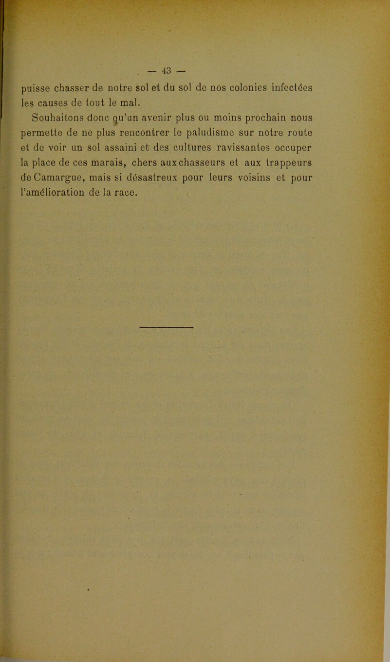 puisse chasser de notre sol et du sol de nos colonies infectées les causes de tout le mal. Souhaitons donc qu’un avenir plus ou moins prochain nous permette de ne plus rencontrer le paludisme sur notre route et de voir un sol assaini et des cultures ravissantes occuper la place de ces marais, chers aux chasseurs et aux trappeurs de Camargue, mais si désastreux pour leurs voisins et pour l’amélioration de la race. /