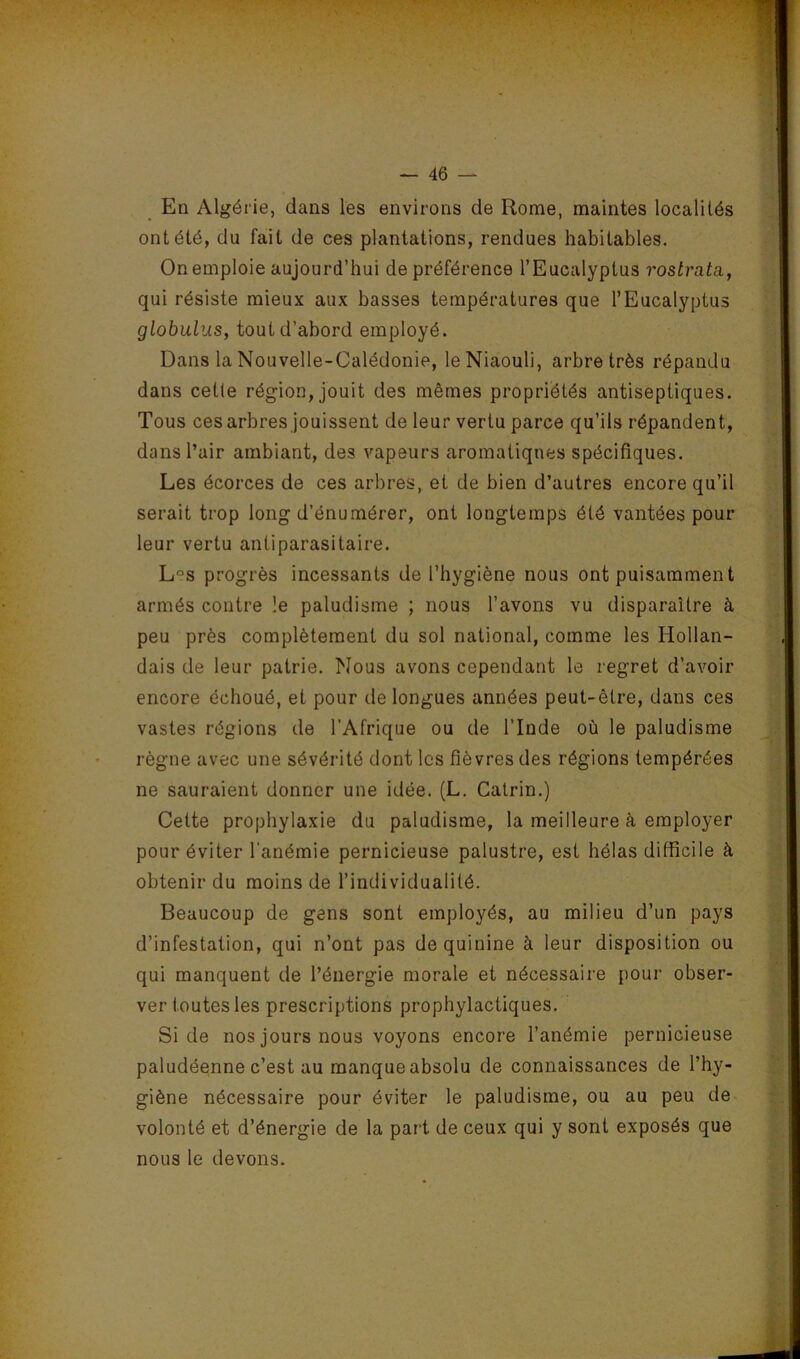 S ' V- En Algérie, dans les environs de Rome, maintes localités ont été, du fait de ces plantations, rendues habitables. On emploie aujourd’hui de préférence l’Eucalyptus rostrata, qui résiste mieux aux basses températures que l’Eucalyptus globulus, tout d’abord employé. Dans la Nouvelle-Calédonie, leNiaouli, arbre très répandu dans cette région, jouit des mêmes propriétés antiseptiques. Tous ces arbres jouissent de leur vertu parce qu’ils répandent, dans l’air ambiant, des vapeurs aromatiques spécifiques. Les écorces de ces arbres, et de bien d’autres encore qu’il serait trop long d’énumérer, ont longtemps été vantées pour leur vertu antiparasitaire. L“s progrès incessants de l’hygiène nous ont puisamment armés contre îe paludisme ; nous l’avons vu disparaître à peu près complètement du sol national, comme les Hollan- dais de leur patrie. Nous avons cependant le regret d’avoir encore échoué, et pour de longues années peut-être, dans ces vastes régions de l’Afrique ou de l’Inde où le paludisme règne avec une sévérité dont les fièvres des régions tempérées ne sauraient donner une idée. (L. Catrin.) Cette prophylaxie du paludisme, la meilleure à employer pour éviter l’anémie pernicieuse palustre, est hélas difficile à obtenir du moins de l’individualité. Beaucoup de gens sont employés, au milieu d’un pays d’infestation, qui n’ont pas de quinine à leur disposition ou qui manquent de l’énergie morale et nécessaire pour obser- ver toutes les prescriptions prophylactiques. Si de nos jours nous voyons encore l’anémie pernicieuse paludéenne c’est au manque absolu de connaissances de l’hy- giène nécessaire pour éviter le paludisme, ou au peu de volonté et d’énergie de la part de ceux qui y sont exposés que nous le devons.