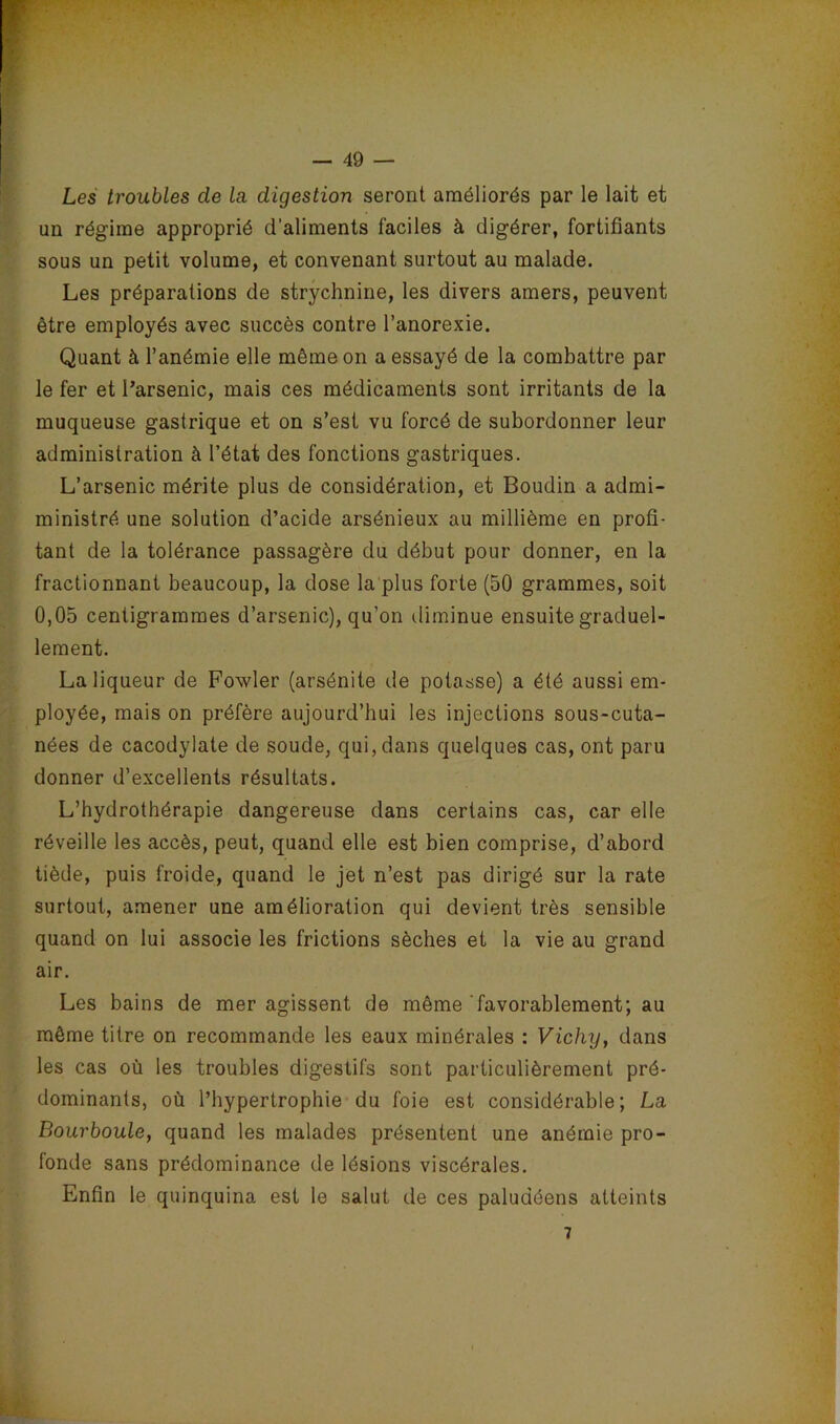 Les troubles de la digestion seront améliorés par le lait et un régime approprié d’aliments faciles à digérer, fortifiants sous un petit volume, et convenant surtout au malade. Les préparations de strychnine, les divers amers, peuvent être employés avec succès contre l’anorexie. Quant à l’anémie elle même on a essayé de la combattre par le fer et l’arsenic, mais ces médicaments sont irritants de la muqueuse gastrique et on s’est vu forcé de subordonner leur administration à l’état des fonctions gastriques. L’arsenic mérite plus de considération, et Boudin a admi- ministré une solution d’acide arsénieux au millième en profi- tant de la tolérance passagère du début pour donner, en la fractionnant beaucoup, la dose la plus forte (50 grammes, soit 0,05 centigrammes d’arsenic), qu’on diminue ensuite graduel- lement. La liqueur de Fowler (arsénite de potasse) a été aussi em- ployée, mais on préfère aujourd’hui les injections sous-cuta- nées de cacodylate de soude, qui, dans quelques cas, ont paru donner d’excellents résultats. L’hydrothérapie dangereuse dans certains cas, car elle réveille les accès, peut, quand elle est bien comprise, d’abord tiède, puis froide, quand le jet n’est pas dirigé sur la rate surtout, amener une amélioration qui devient très sensible quand on lui associe les frictions sèches et la vie au grand air. Les bains de mer agissent de même 'favorablement; au même titre on recommande les eaux minérales : Vichy, dans les cas où les troubles digestifs sont particulièrement pré- dominants, où l’hypertrophie du foie est considérable; La Bourboule, quand les malades présentent une anémie pro- fonde sans prédominance de lésions viscérales. Enfin le quinquina est le salut de ces paludéens atteints 7