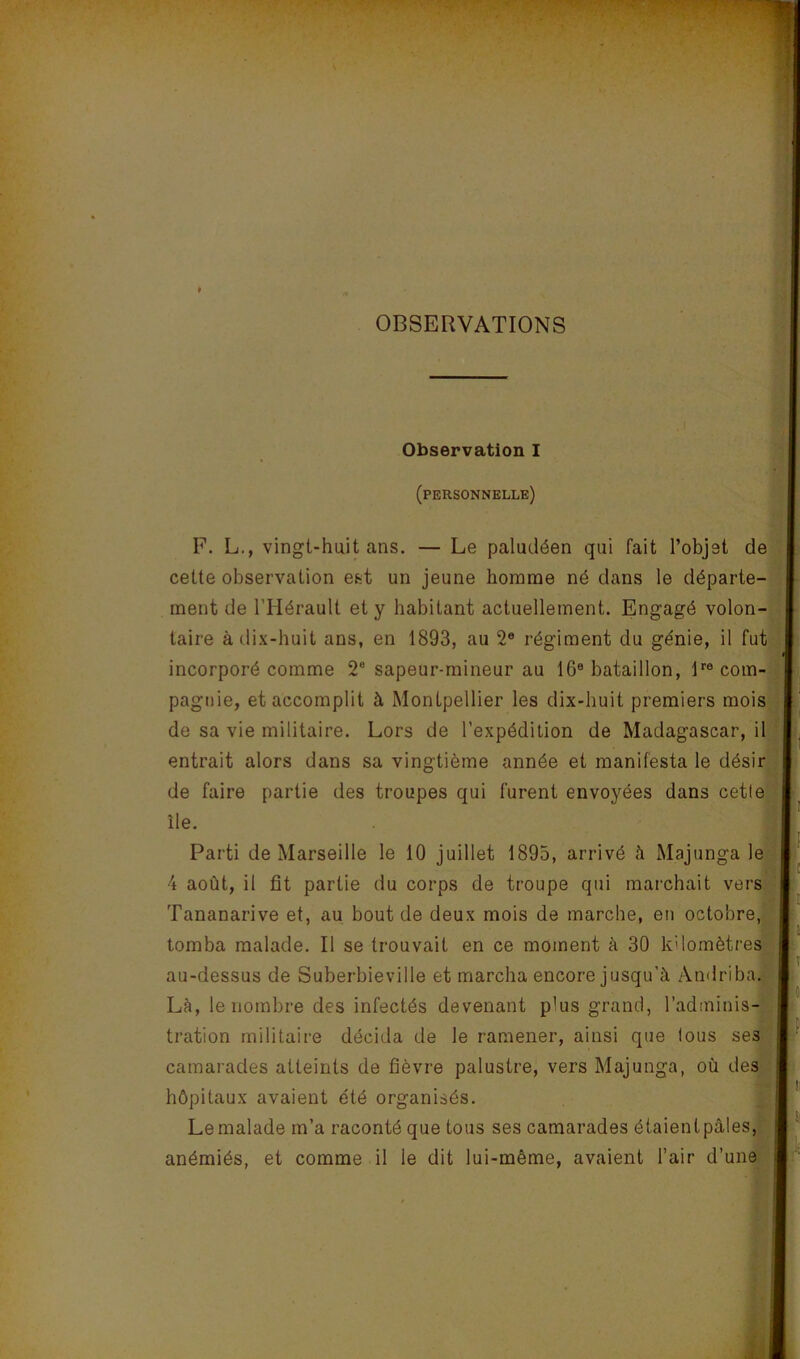 OBSERVATIONS i. J 'i ■3 . :) , I Observation I (personnelle) F. L., vingt-huit ans. — Le paludéen qui fait l’objet de .i cette observation est un jeune homme né dans le départe-1 ment de l’Hérault et y habitant actuellement. Engagé volon-. -i taire à dix-huit ans, en 1893, au 2® régiment du génie, il fu incorporé comme 2“ sapeur-mineur au 16® bataillon, B® corn pagiiie, et accomplit à Montpellier les dix-huit premiers moi de sa vie militaire. Lors de l’expédition de Madagascar, i entrait alors dans sa vingtième année et manifesta le dési de faire partie des troupes qui furent envoyées dans ceti Parti de Marseille le 10 juillet 1895, arrivé à Majunga I 4 août, il fit partie du corps de troupe qui marchait veri Tananarive et, au bout de deux mois de marche, en octobre tomba malade. Il se trouvait en ce moment à 30 kdomètrei au-dessus de Suberbieville et marcha encore jusqu’à Andriba île. camarades atteints de fièvre palustre, vers Majunga, où des hôpitaux avaient été organisés. î ; Là, le nombre des infectés devenant plus grand, l’adminis- tration militaire décida de le ramener, ainsi que lous ses Le malade m’a raconté que tous ses camarades étaientpàlesj S • 1 ' ÜÉ anémiés, et comme il le dit lui-même, avaient Tair d’une f J '