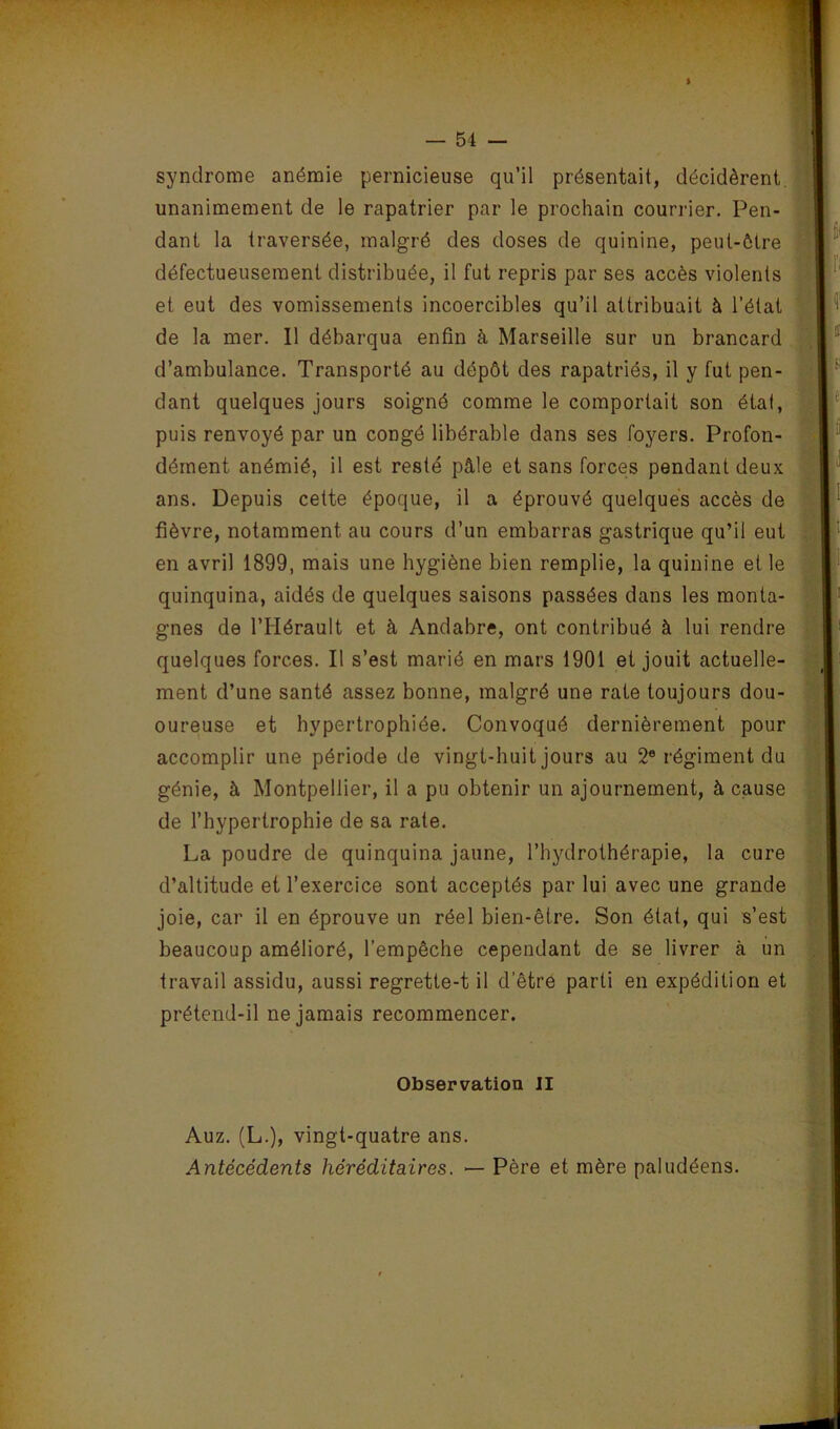 syndrome anémie pernicieuse qu’il présentait, décidèrent, unanimement de le rapatrier par le prochain courrier. Pen- dant la traversée, malgré des doses de quinine, peut-être défectueusement distribuée, il fut repris par ses accès violents et eut des vomissements incoercibles qu’il attribuait à l’état de la mer. 11 débarqua enfin à Marseille sur un brancard d’ambulance. Transporté au dépôt des rapatriés, il y fut pen- dant quelques jours soigné comme le comportait son état, puis renvoyé par un congé libérable dans ses foyers. Profon- dément anémié, il est resté pâle et sans forces pendant deux ans. Depuis cette époque, il a éprouvé quelques accès de fièvre, notamment au cours d’un embarras gastrique qu’il eut en avril 1899, mais une hygiène bien remplie, la quinine et le quinquina, aidés de quelques saisons passées dans les monta- gnes de l’Hérault et à Andabre, ont contribué à lui rendre quelques forces. Il s’est marié en mars 1901 et jouit actuelle- ment d’une santé assez bonne, malgré une rate toujours dou- oureuse et hypertrophiée. Convoqué dernièrement pour accomplir une période de vingt-huit jours au 2® régiment du génie, à Montpellier, il a pu obtenir un ajournement, à cause de l’hypertrophie de sa rate. La poudre de quinquina jaune, l’hydrothérapie, la cure d’altitude et l’exercice sont acceptés par lui avec une grande joie, car il en éprouve un réel bien-être. Son état, qui s’est beaucoup amélioré, l’empêche cependant de se livrer à un travail assidu, aussi regrette-t il d’être parti en expédition et prétend-il ne jamais recommencer. Observation II Auz. (L.), vingt-quatre ans. Antécédents héréditaires. — Père et mère paludéens.