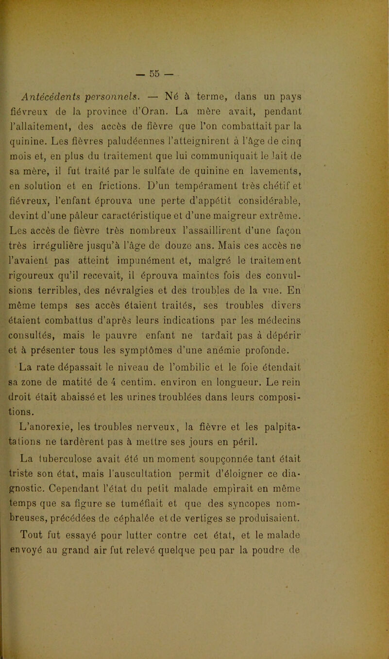 Antécédents personnels. — Né à terme, dans un pays fiévreux de la province d’Oran. La mère avait, pendant l’allaitement, des accès de fièvre que l’on combattait par la quinine. Les fièvres paludéennes l’atteignirent à l’âge de cinq mois et, en plus du traitement que lui communiquait le lait de sa mère, il fut traité par le sulfate de quinine en lavements, en solution et en frictions. D’un tempérament très chétif et fiévreux, l’enfant éprouva une perte d’appétit considérable, devint d’une pâleur caractéristique et d’une maigreur extrême. Les accès de fièvre très nombreux l’assaillirent d’une façon très irrégulière jusqu’à l’âge de douze ans. Mais ces accès ne l’avaient pas atteint impunément et, malgré le traitement rigoureux qu’il recevait, il éprouva maintes fois des convul- sions terribles, des névralgies et des troubles de la vue. En même temps ses accès étaient traités, ses troubles divers étaient combattus d’après leurs indications par les médecins consultés, mais le pauvre enfant ne tardait pas à dépérir et à présenter tous les symptômes d’une anémie profonde. La rate dépassait le niveau de l’ombilic et le foie étendait sa zone de matité de 4 centim. environ en longueur. Le rein droit était abaissé et les urines troublées dans leurs composi- tions. L’anorexie, les troubles nerveux, la fièvre et les palpita- talions ne tardèrent pas à mettre ses jours en péril. La tuberculose avait été un moment soupçonnée tant était triste son état, mais l’auscultation permit d’éloigner ce dia- gnostic. Cependant l’état du petit malade empirait en même temps que sa figure se tuméfiait et que des syncopes nom- breuses, précédées de céphalée et de vertiges se produisaient. Tout fut essayé pour lutter contre cet état, et le malade envoyé au grand air fut relevé quelque peu par la poudre de 1