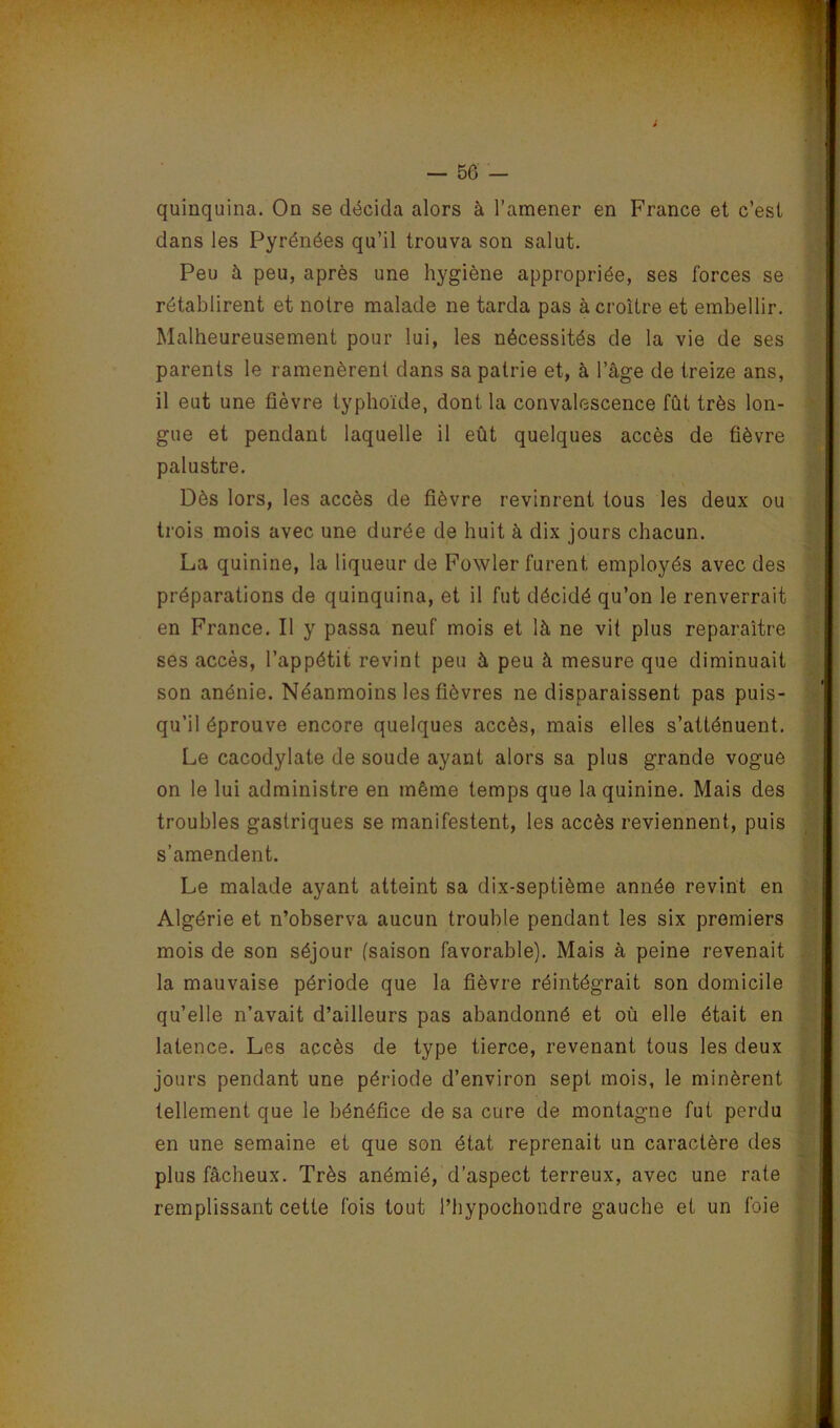 i quinquina. On se décida alors à l’amener en France et c’est dans les Pyrénées qu’il trouva son salut. Peu à peu, après une hygiène appropriée, ses forces se rétablirent et noire malade ne tarda pas à croître et embellir. Malheureusement pour lui, les nécessités de la vie de ses parents le ramenèrent dans sa patrie et, à l’âge de treize ans, il eut une fièvre typhoïde, dont la convalescence fût très lon- gue et pendant laquelle il eût quelques accès de fièvre palustre. Dès lors, les accès de fièvre revinrent tous les deux ou trois mois avec une durée de huit à dix jours chacun. La quinine, la liqueur de Fowler furent employés avec des préparations de quinquina, et il fut décidé qu’on le renverrait en France. Il y passa neuf mois et là ne vil plus reparaître ses accès, l’appétit revint peu à peu à mesure que diminuait son anénie. Néanmoins les fièvres ne disparaissent pas puis- qu’il éprouve encore quelques accès, mais elles s’atténuent. Le cacodylate de soude ayant alors sa plus grande vogue on le lui administre en même temps que la quinine. Mais des troubles gastriques se manifestent, les accès reviennent, puis s’amendent. Le malade ayant atteint sa dix-septième année revint en Algérie et n’observa aucun trouble pendant les six premiers mois de son séjour (saison favorable). Mais à peine revenait la mauvaise période que la fièvre réintégrait son domicile qu’elle n’avait d’ailleurs pas abandonné et où elle était en latence. Les accès de type tierce, revenant tous les deux jours pendant une période d’environ sept mois, le minèrent tellement que le bénéfice de sa cure de montagne fut perdu en une semaine et que son état reprenait un caractère des plus fâcheux. Très anémié, d’aspect terreux, avec une rate remplissant cette fois tout l’hypochondre gauche et un foie