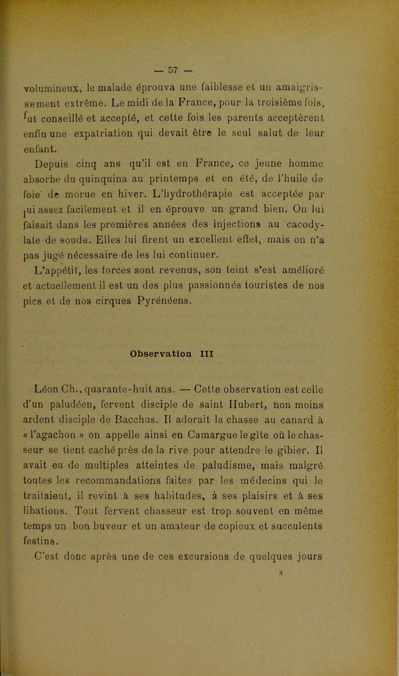 volumineux, le malade éprouva une faiblesse et un amaigris- sement extrême. Le midi delà France, pour la troisième fois, ^ut conseillé et accepté, et cette fois les parents acceptèrent enfin une expatriation qui devait être le seul salut de leur enfant. Depuis cinq ans qu’il est en France, ce jeune homme absorbe du quinquina au printemps et en été, de l’huile de foie' de morue en hiver. L’hydrothérapie est acceptée par jui assez facilement et il en éprouve un grand bien. On lui faisait dans les premières années des injections au cacody- late de soude.. Elles lui firent un excellent effet, mais on n’a pas jugé nécessaire de les lui continuer. L’appétit, les forces sont revenus, son teint s’est amélioré et actuellement il est un des plus passionnés touristes de nos pics et de nos cirques Pyrénéens. Observation III Léon Ch., quarante-huit ans. — Cette observation est celle d’un paludéen, fervent disciple de saint Hubert, non moins ardent disciple de Bacchus. Il adorait la chasse au canard à « l’agachon » on appelle ainsi en Camargue le gîte où le chas- seur se tient caché près de la rive pour attendre le gibier. Il avait eu de multiples atteintes de paludisme, mais malgré toutes les recommandations faites par les médecins qui le traitaient, il revint à ses habitudes, à ses plaisirs et à ses libations. Tout fervent chasseur est trop souvent en même temps un bon buveur et un amateur de copieux et succulents festins. C’est donc après une de ces excursions de quelques jours