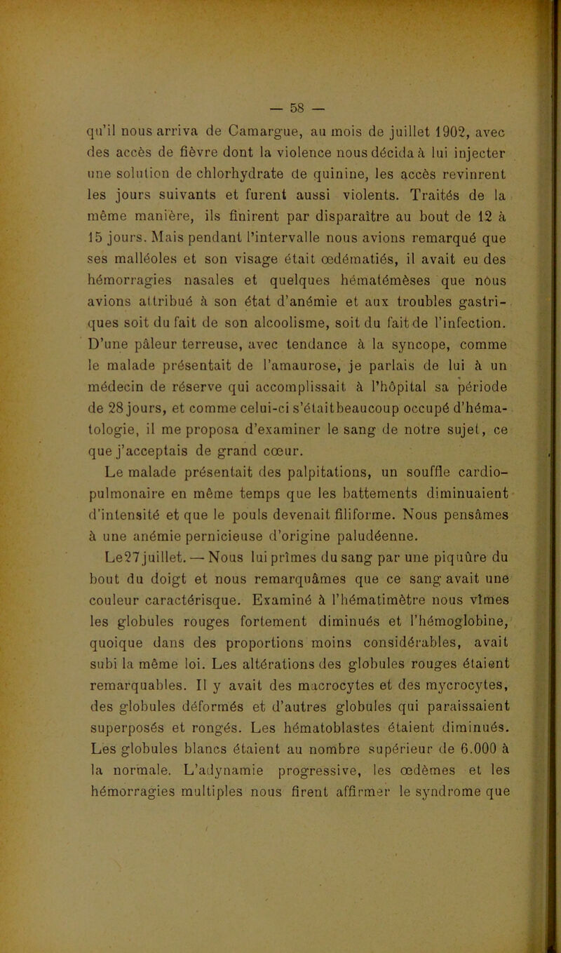 qu’il nous arriva de Camargue, au mois de juillet 1902, avec des accès de fièvre dont la violence nous décida à lui injecter une solution de chlorhydrate de quinine, les accès revinrent les jours suivants et furent aussi violents. Traités de la même manière, ils finirent par disparaître au bout de 12 à 15 jours. Mais pendant l’intervalle nous avions remarqué que > ses malléoles et son visage était œdématiés, il avait eu des hémorragies nasales et quelques hématémèses que nôus avions attribué à son état d’anémie et aux troubles gastri- ques soit du fait de son alcoolisme, soit du fait de l’infection. D’une pâleur terreuse, avec tendance à la syncope, comme ^ le malade présentait de l’amaurose, je parlais de lui â un médecin de réserve qui accomplissait à l’hôpital sa période de 28 jours, et comme celui-ci s’élaitbeaucoup occupé d’héma- î tologie, il me proposa d’examiner le sang de notre sujet, ce que j’acceptais de grand cœur. Le malade présentait des palpitations, un souffle cardio- ^ pulmonaire en même temps que les battements diminuaient* d’intensité et que le pouls devenait filiforme. Nous pensâmes à une anémie pernicieuse d’origine paludéenne. Le27 juillet. — Nous lui prîmes du sang par une piquûre du bout du doigt et nous remarquâmes que ce sang avait une couleur caractérisque. Examiné à l’hématimètre nous vîmes les globules rouges fortement diminués et l’hémoglobine, ^ ^ 1, • quoique dans des proportions moins considérables, avait subi la même loi. Les altérations des globules rouges étaient remarquables. Il y avait des macrocytes et des mycrocytes, des globules déformés et d’autres globules qui paraissaient jr superposés et rongés. Les hématoblastes étaient diminués. j. Les globules blancs étaient au nombre supérieur de 6.000 à la normale. L’adynamie progressive, les œdèmes et les L hémorragies multiples nous firent affirmer le syndrome que f