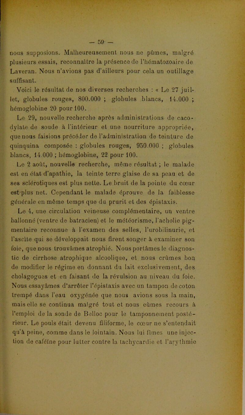 nous supposions. Malheureusement nous ne pûmes, malgré plusieurs essais, reconnaître la présence de l’hématozoaire de Laveran. Nous n’avions pas d’ailleurs pour cela un outillage suffisant. Voici le résultat de nos diverses recherches : « Le 27 juil- let, globules rouges, 800.000 ; globules blancs, 14.000 ; hémoglobine 20 pour 100. Le 29, nouvelle recherche après administrations de caco- dylate de soude à l’intérieur et une nourriture appropriée, que nous faisions précéder de l’administration de teinture de quinquina composée : globules rouges, 950.000 ; globules blancs, 14.000 ; hémoglobine, 22 pour 100. Le 2 août, nouvelle recherche, même résultat ; le malade est en état d’apathie, la teinte terre glaise de sa peau et de ses sclérotiques est plus nette. Le bruit de la pointe du cœur est-plus net. Cependant le malade éprouve de la faiblesse générale en même temps que du prurit et des épistaxis. Le 4, une circulation veineuse complémentaire, un ventre ballonné (ventre de batracien) et le météorisme, l’acholie pig- mentaire reconnue à l’examen des selles, l’urobilinurie, et l’ascite qui se développait nous firent songer à examiner son foie, que nous trouvâmes atrophié. Nous portâmes le diagnos- tic de cirrhose atrophique alcoolique, et nous crûmes bon de modifier le régime en donnant du lait exclusivement, des cholagogues et en faisant de la révulsion au niveau du foie. Nous essayâmes d’arrêter l’épistaxis avec un tampon de coton trempé dans l’eau oxygénée que nous avions sous la main, mais elle se continua malgré tout et nous eûmes recours à l’emploi de la sonde de Belloc pour le tamponnement posté- rieur. Le pouls était devenu filiforme, le cœur ne s’entendait qu’à peine, comme dans le lointain. Nous lui fîmes une injec- tion de caféine pour lutter contre la tachycardie et l’arythmie