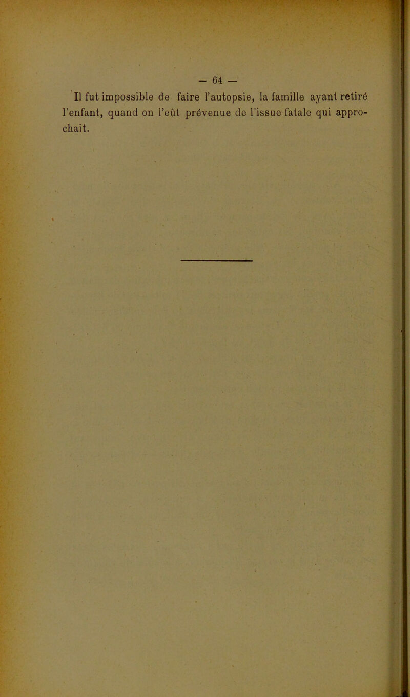 Il fut impossible de faire l’autopsie, la famille ayant retiré l’enfant, quand on l’eût prévenue de l’issue fatale qui appro- chait.