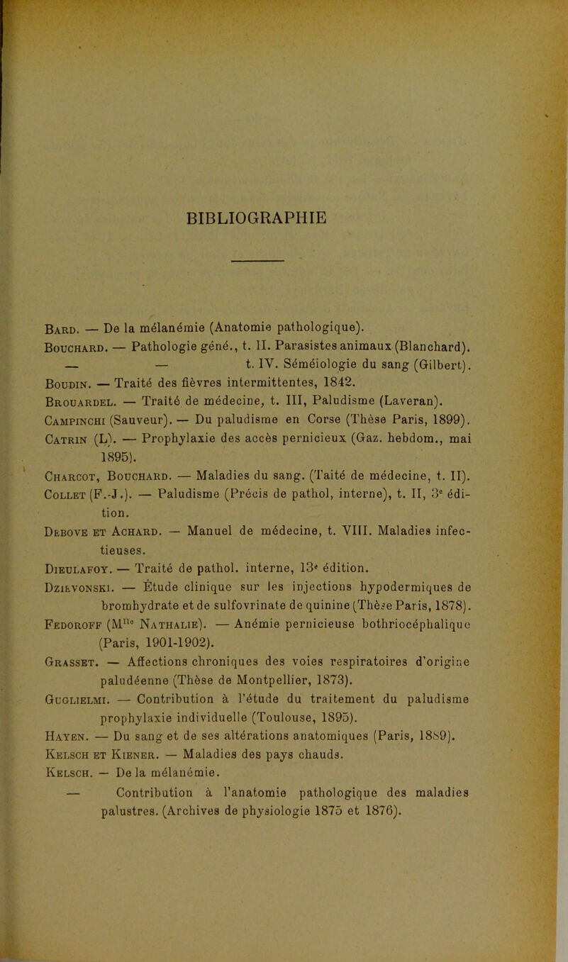 ’V. ’ V ' ’ . r - BIBLIOGRAPHIE B^rd. — De la mélanémie (Anatomie pathologique). Bouchard. — Pathologie géné., t. IL Parasistes animaux (Blanchard). — — t. IV. Séméiologie du sang (Gilbert). Boudin. — Traité des fièvres intermittentes, 1842. Brouardel. — Traité de médecine, t. III, Paludisme (Laveran). Campinchi (Sauveur). — Du paludisme en Corse (Thèse Paris, 1899). Catrin (L\ — Prophjlaxie des accès pernicieux (Gaz. hebdom., mai 1895). Charcot, Bouchard. — Maladies du sang. (Taité de médecine, t. II). Collet (F.-J .). — Paludisme (Précis de pathol, interne), t. II, 3° édi- tion. Debove et Achard. — Manuel de médecine, t. VIII. Maladies infec- tieuses. Dieulafoy. — Traité de pathol. interne, 13< édition. Dzievonski. — Étude clinique sur les injections hypodermiques de bromhydrate et de sulfovrinate de quinine (Thèse Paris, 1878). Fedoroff (M“° Nathalie). — Anémie pernicieuse bothriocéphaliquc (Paris, 1901-1902). Grasset. — Aflections chroniques des voies respiratoires d’origine paludéenne (Thèse de Montpellier, 1873). Gcglielmi. — Contribution à l’étude du traitement du paludisme prophylaxie individuelle (Toulouse, 1895). Hayen. — Du sang et de ses altérations anatomiques (Paris, 1889). Kelsch et Kiener. — Maladies des pays chauds. Kelsch. — Delà mélanémie. — Contribution à l’anatomie pathologique des maladies palustres. (Archives de physiologie 1875 et 1876).