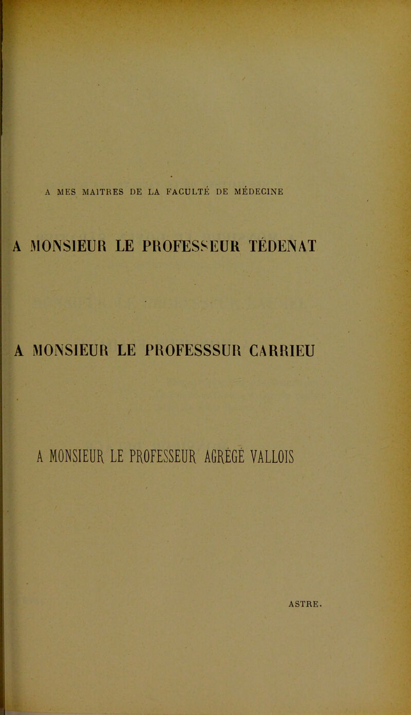 A MES MAITRES DE LA FACULTÉ DE MÉDECINE A MONSIEUR LE PROFESSEUR TÉDENAT A MONSIEUR LE PROFESSSUR CARRIEU A MONSIEUR LE PROFESSEUR AGRÉGÉ VALLÛlS