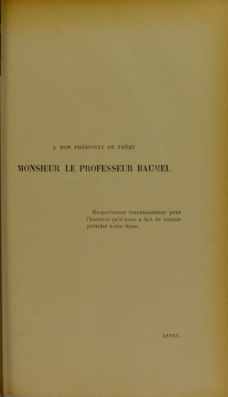 A MON PRÉSIDENT DE THÈSE MONSIEUK LE PEOFESSEUR BAUMEL Respectueuse reconnaissance pour l’honneur qu’il nous a fait de vouloir présider notre thèse.