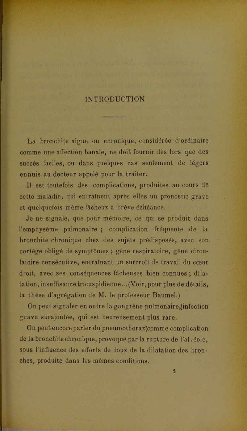 INTRODUCTION La bronchite aiguë ou chronique, considérée d'ordinaire comme une affection banale, ne doit fournir dès lors que des succès faciles, ou dans quelques cas seulement de légers ennuis au docteur appelé pour la traiter. Il est toutefois des complications, produites au cours de cette maladie, qui entraînent après elles un pronostic grave et quelquefois même fâcheux à brève échéance. Je ne signale, que pour mémoire, c’e qui se produit dans l’emphysème pulmonaire ; complication fréquente de la bronchite chronique chez des sujets prédisposés, avec son cortège obligé de symptômes ; gêne respiratoire, gêne circu- latoire consécutive, entraînant un surcroît de travail du cœur droit, avec ses conséquences fâcheuses bien connues ; dila- tation, insuffisancetricuspidienne...(Voir, pour plus de détails, la thèse d’agrégation de M. le professeur Baumel.) On peut signaler en outre la gangrène pulmonaire,[infection grave surajoutée, qui est heureusement plus rare. On peut encore parler du'pneumothoraxjcomme complication de la bronchite chronique, provoqué par la rupture de l’ai \ éole, sous l’influence des efforls de toux de la dilatation des bron- ches, produite dans les mêmes conditions. 2