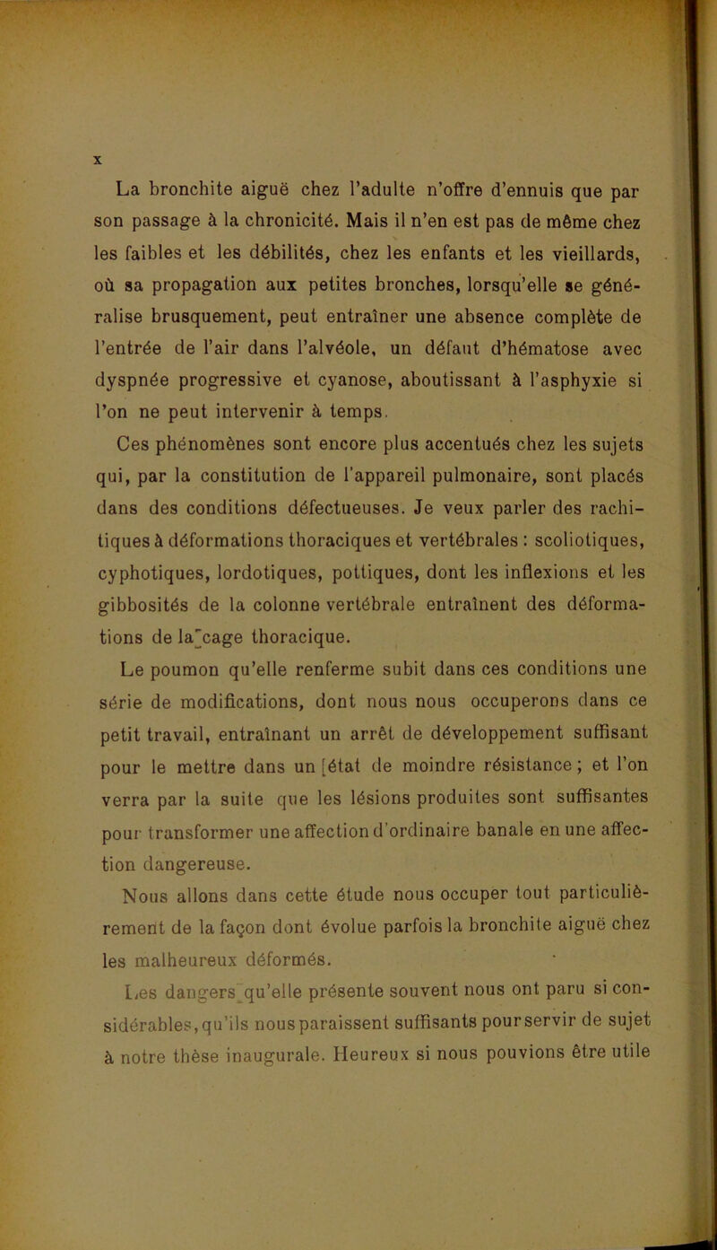 La bronchite aiguë chez l’adulte n’offre d’ennuis que par son passage à la chronicité. Mais il n’en est pas de même chez les faibles et les débilités, chez les enfants et les vieillards, où sa propagation aux petites bronches, lorsqu’elle se géné- ralise brusquement, peut entraîner une absence complète de l’entrée de l’air dans l’alvéole, un défaut d’hématose avec dyspnée progressive et cyanose, aboutissant à l’asphyxie si l’on ne peut intervenir à temps. Ces phénomènes sont encore plus accentués chez les sujets qui, par la constitution de l’appareil pulmonaire, sont placés dans des conditions défectueuses. Je veux parler des rachi- tiques à déformations thoraciques et vertébrales : scoliotiques, cyphotiques, lordotiques, pottiques, dont les inflexions et les gibbosités de la colonne vertébrale entraînent des déforma- tions de la'cage thoracique. Le poumon qu’elle renferme subit dans ces conditions une série de modifications, dont nous nous occuperons dans ce petit travail, entraînant un arrêt de développement suffisant pour le mettre dans un [état de moindre résistance ; et l’on verra par la suite que les lésions produites sont suffisantes pour transformer une affection d’ordinaire banale en une affec- tion dangereuse. Nous allons dans cette étude nous occuper tout particuliè- rement de la façon dont évolue parfois la bronchite aiguë chez les malheureux déformés. lies dangers qu’elle présente souvent nous ont paru si con- sidérables, qu’ils nous paraissent suffisants pourservir de sujet à notre thèse inaugurale. Heureux si nous pouvions être utile