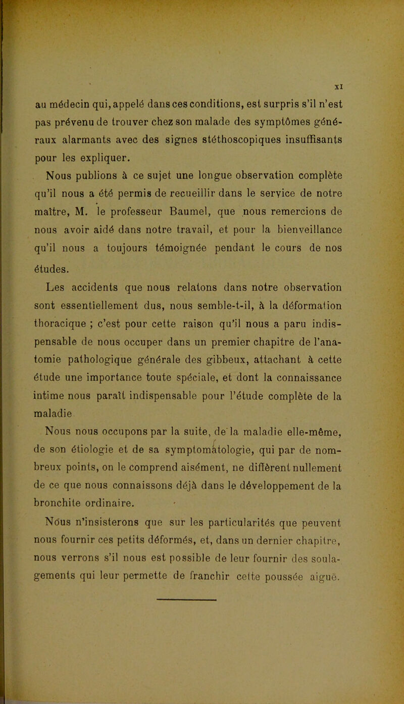 au médecin qui, appelé dans ces conditions, est surpris s’il n’est pas prévenu de trouver chez son malade des symptômes géné- raux alarmants avec des signes stéthoscopiques insuffisants pour les expliquer. Nous publions à ce sujet une longue observation complète qu’il nous a été permis de recueillir dans le service de notre maître, M. le professeur Baumel, que nous remercions de nous avoir aidé dans notre travail, et pour la bienveillance qu’il nous a toujours témoignée pendant le cours de nos études. Les accidents que nous relatons dans notre observation sont essentiellement dus, nous semble-t-il, à la déformation thoracique ; c’est pour cette raison qu’il nous a paru indis- pensable de nous occuper dans un premier chapitre de l’ana- tomie pathologique générale des gibbeux, attachant à cette étude une importance toute spéciale, et dont la connaissance intime nous paraît indispensable pour l’étude complète de la maladie Nous nous occupons par la suite, de'la maladie elle-même, de son étiologie et de sa symptomatologie, qui par de nom- breux points, on le comprend aisément, ne diffèrent nullement de ce que nous connaissons déjà dans le développement de la bronchite ordinaire. Nous n’insisterons que sur les particularités que peuvent nous fournir ces petits déformés, et, dans un dernier chapitre, nous verrons s’il nous est possible de leur fournir des soula- gements qui leur permette de franchir celte poussée aiguë.