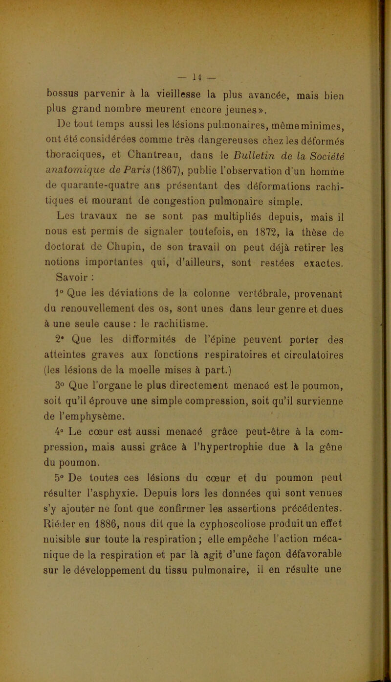 bossus parvenir à la vieillesse la plus avancée, mais bien plus grand nombre meurent encore jeunes». De tout temps aussi les lésions pulmonaires, même minimes, ont été considérées comme très dangereuses chez les déformés thoraciques, et Chantreau, dans le Bulletin de la Société anatomique de Pans (1867), publie l’observation d’un homme de quarante-quatre ans présentant des déformations rachi- tiques et mourant de congestion pulmonaire simple. Les travaux ne se sont pas multipliés depuis, mais il nous est permis de signaler toutefois, en 1872, la thèse de doctorat de Chupin, de son travail on peut déjà retirer les notions importantes qui, d’ailleurs, sont restées exactes. Savoir : 1 Que les déviations de la colonne vertébrale, provenant du renouvellement des os, sont unes dans leur genre et dues à une seule cause : le rachitisme. 2* Que les difformités de l’épine peuvent porter des atteintes graves aux fonctions respiratoires et circulatoires (les lésions de la moelle mises à part.) 3° Que l’organe le plus directement menacé est le poumon, soit qu’il éprouve une simple compression, soit qu’il survienne de l’emphysème. ' 4“ Le cœur est aussi menacé grâce peut-être à la com- pression, mais aussi grâce à l’hypertrophie due à la gêne du poumon. 5® De toutes ces lésions du cœur et du poumon peut résulter l’asphyxie. Depuis lors les données qui sont venues s’y ajouter ne font que confirmer les assertions précédentes. Riéder en 1886, nous dit que la cyphoscoliose produit un effet nuisible sur toute la respiration ; elle empêche l’action méca- nique de la respiration et par là agit d’une façon défavorable sur le développement du tissu pulmonaire, il en résulte une