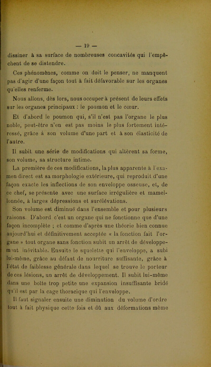 dissiner à sa surface de nombreuses concavités qui l’empê- chent de se distendre. Ces phénomènes, comme on doit le penser, ne manquent pas d’agir d’une façon tout à fait défavorable sur les organes qu’elles renferme. Nous allons, dès lors, nous occuper à présent de leurs effets sur les organes principaux ; le poumon et le cœur. î 1 Et d’abord le poumon qui, s’il n’est pas l’organe le plus noble, peut-être n’en est pas moins le plus fortement inté- ressé, grâce à son volume d’une part et à son élasticité de l’autre. ! Il subit une série de modifications qui altèrent sa forme, i son volume, sa structure intime. La première de ces modifications, la plus apparente à l’exa- I men direct est sa morphologie extérieure, qui reproduit d’une ! façon exacte les inflections de son enveloppe osseuse, et, de 1 ce chef, se présente avec une surface irrégulière et mamel- lonnée, à larges dépressions et surélévations. Son volume est diminué dans l’ensemble et pour plusieurs ; raisons. D’abord c’est un organe qui ne fonctionne que d’une ! façon incomplète ; et comme d’après une théorie bien connue ; aujourd’hui et définitivement acceptée « la fonction fait l’or- gane » tout organe sans fonction subit un arrêt de développe- ment inévitable. Ensuite le squelette qui l’enveloppe, a subi lui-même, grâce au défaut de nourriture suffisante, grâce à l’état de faiblesse générale dans lequel se trouve le porteur de ces lésions, un arrêt de développement. Il subit lui-même dans une boîte trop petite une expansion insuffisante bridé I qu’il est par la cage thoracique qui l’enveloppe, ÿ II faut signaler ensuite une diminution du volume d’ordre P tout à fait physique cette fois et dû aux déformations même I