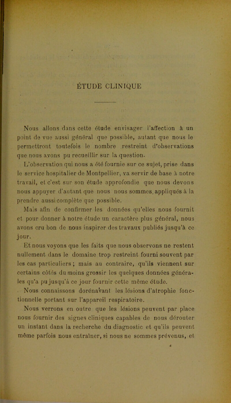 ÉTUDE CLINIQUE Nous allons dans celte étude envisager l’affection à un point de vue aussi général que possible, autant que nous le permettront toutefois le nombre restreint d’observations que nous ayons pu recueillir sur la question. L’observation qui nous a été fournie sur ce sujet, prise dans le service hospitalier de Montpellier, va servir de base à notre travail, et c’est sur son étude approfondie que nous devons nous appuyer d’autant que nous nous sommes, appliqués à la prendre aussi complète que possible. Mais afin de confirmer les données qu’elles nous fournit et pour donner à notre étude un caractère plus général, nous avons cru bon de nous inspirer des travaux publiés jusqu’à ce jour. Et nous voyons que les faits que nous observons ne restent nullement dans le domaine trop restreint fourni souvent par les cas particuliers ; mais au contraire, qu’ils viennent sur certains côtés du moins grossir les quelques données généra- les qu’a pu jusqu’à ce jour fournir cette même étude. Nous connaissons dorénavant les lésions d’atrophie fonc- tionnelle portant sur l’appareil respiratoire. Nous verrons en outre que les lésions peuvent par place nous fournir des signes cliniques capables de nous dérouter un instant dans la recherche du diagnostic et qu’ils peuvent même parfois nous entraîner, si nous ne sommes prévenus, et