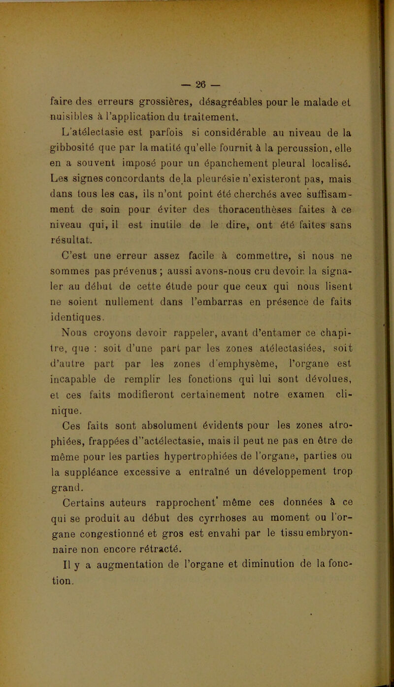 faire des erreurs grossières, désagréables pour le malade et nuisibles à l’application du traitement. L’atélectasie est parfois si considérable au niveau de la gibbosité que par la matité qu’elle fournit à la percussion, elle en a souvent imposé pour un épanchement pleural localisé. Les signes concordants de là pleurésie n’existeront pas, mais dans tous les cas, ils n’ont point été cherchés avec suffisam- ment de soin pour éviter des thoracenthèses faites à ce niveau qui, il est inutile de le dire, ont été faites sans résultat. C’est une erreur assez facile à commettre, si nous ne sommes pas prévenus; aussi avons-nous cru devoir, la signa- ler au début de cette étude pour que ceux qui nous lisent ne soient nullement dans l’embarras en présence de faits identiques. Nous croyons devoir rappeler, avant d’entamer ce chapi- tre, que ; soit d’une part par les zones atélectasiées, soit d’autre part par les zones d'emphysème, l’organe est incapable de remplir les fonctions qui lui sont dévolues, et ces faits modifieront certainement notre examen cli- nique. Ces faits sont absolument évidents pour les zones atro- phiées, frappées d”actélectasie, mais il peut ne pas en être de même pour les parties hypertrophiées de l’organe, parties ou la suppléance excessive a entraîné un développement trop grand. Certains auteurs rapprochent’ même ces données à ce qui se produit au début des cyrrhoses au moment ou l’or- gane congestionné et gros est envahi par le tissu embryon- naire non encore rétracté. Il y a augmentation de l’organe et diminution de la fonc- tion.