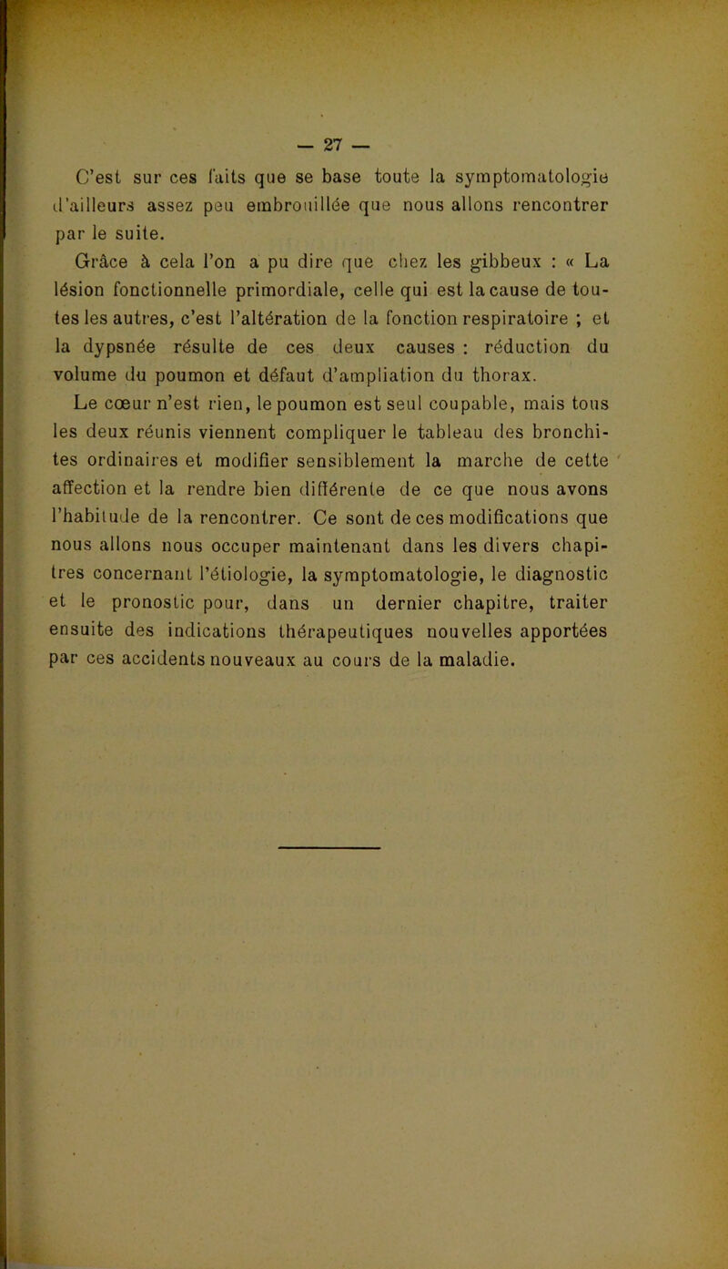 C’est sur ces laits que se base toute la symptomatologie d’ailleurs assez peu embrouillée que nous allons rencontrer par le suite. Grâce à cela l’on a pu dire que chez les gibbeux : « La lésion fonctionnelle primordiale, celle qui est la cause de tou- tes les autres, c’est l’altération de la fonction respiratoire ; et la dypsnée résulte de ces deux causes : réduction du volume du poumon et défaut d’ampliation du thorax. Le cœur n’est rien, le poumon est seul coupable, mais tous les deux réunis viennent compliquer le tableau des bronchi- tes ordinaires et modifier sensiblement la marche de cette affection et la rendre bien différente de ce que nous avons l’habitude de la rencontrer. Ce sont de ces modifications que nous allons nous occuper maintenant dans les divers chapi- tres concernant l’étiologie, la symptomatologie, le diagnostic et le pronostic pour, dans un dernier chapitre, traiter ensuite des indications thérapeutiques nouvelles apportées par ces accidents nouveaux au cours de la maladie.