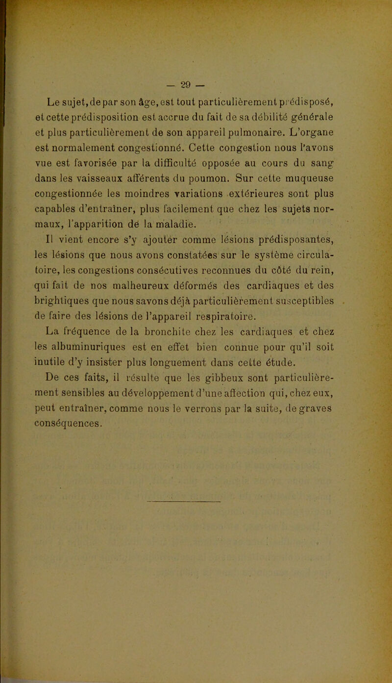 Le sujet, de par son âge, est tout particulièrement pi édisposé, et cette prédisposition est accrue du fait de sa débilité générale et plus particulièrement de son appareil pulmonaire. L’organe est normalement congestionné. Cette congestion nous l’avons vue est favorisée par la difficulté opposée au cours du sang dans les vaisseaux aflférents du poumon. Sur cette muqueuse congestionnée les moindres variations extérieures sont plus capables d’entraîner, plus facilement que chez les sujets nor- maux, l’apparition dé la maladie. ’ ' Il vient encore s’y ajouter comme lésions prédisposantes, les lésions que nous avons constatées sur le système circula- toire, les congestions consécutives reconnues du côté du rein, qui fait de nos malheureux déformés des cardiaques et des brightiques que nous savons déjà particulièrement susceptibles de faire des lésions de l’appareil respiratoire. La fréquence de la bronchite chez les cardiaques et chez les albuminuriques est en effet bien connue pour qu’il soit inutile d’y insister plus longuement dans cette étude. De ces faits, il résulte que les gibbeux sont particulière- ment sensibles au développement d’une affection qui, chez eux, peut entraîner, comme nous le verrons par la suite, de graves conséquences.