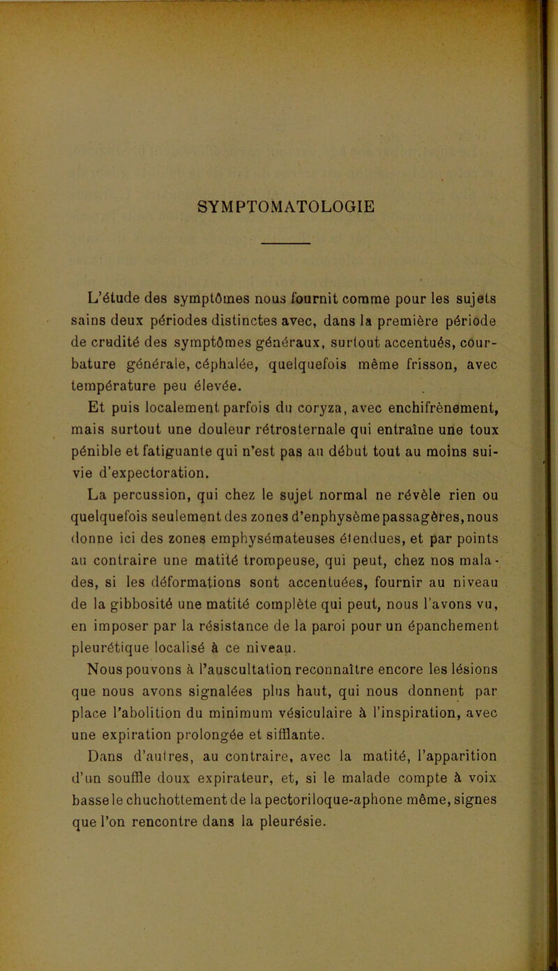 SYMPTOMATOLOGIE L’étude des symptômes nous fournit comme pour les sujets sains deux périodes distinctes avec, dans la première période de crudité des symptômes généraux, surtout accentués, cour- bature générale, céphalée, quelquefois même frisson, avec température peu élevée. Et puis localement parfois du coryza, avec enchifrènement, mais surtout une douleur rétrosternale qui entraîne une toux pénible et fatiguante qui n’est pas au début tout au moins sui- vie d’expectoration. La percussion, qui chez le sujet normal ne révèle rien ou quelquefois seulement des zones d’enphysème passagères, nous donne ici des zones emphysémateuses étendues, et par points au contraire une matité trompeuse, qui peut, chez nos mala- des, si les déformations sont accentuées, fournir au niveau de la gibbosité une matité complète qui peut, nous l’avons vu, en imposer par la résistance de la paroi pour un épanchement pleurétique localisé à ce niveau. Nous pouvons à l’auscultation reconnaître encore les lésions que nous avons signalées plus haut, qui nous donnent par place l’abolition du minimum vésiculaire à l’inspiration, avec une expiration prolongée et sifflante. Dans d’autres, au contraire, avec la matité, l’apparition d’un souffle doux expirateur, et, si le malade compte à voix basselechuchottementde lapectoriloque-aphone même, signes que l’on rencontre dans la pleurésie.