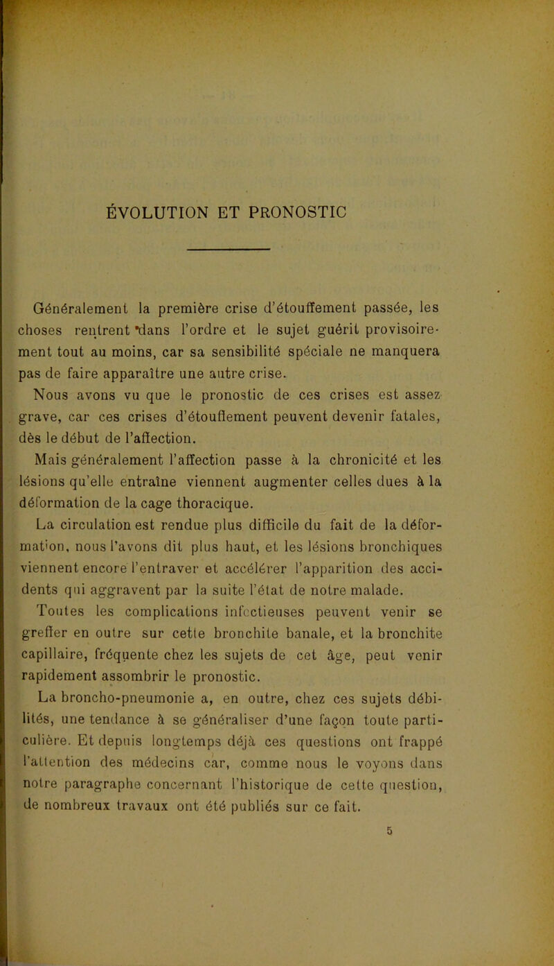 ÉVOLUTION ET PRONOSTIC Généralement la première crise d’étouffement passée, les choses rentrent *dans l’ordre et le sujet guérit provisoire- ment tout au moins, car sa sensibilité spéciale ne manquera pas de faire apparaître une autre crise. Nous avons vu que le pronostic de ces crises est assez grave, car ces crises d’étoufiement peuvent devenir fatales, dès le début de l’affection. Mais généralement l’affection passe à la chronicité et les lésions qu’elle entraîne viennent augmenter celles dues à la déformation de la cage thoracique. La circulation est rendue plus difficile du fait de la défor- mation, nous l’avons dit plus haut, et les lésions bronchiques viennent encore l’entraver et accélérer l’apparition des acci- dents qui aggravent par la suite l’état de notre malade. Toutes les complications infectieuses peuvent venir se greffer en outre sur cette bronchite banale, et la bronchite capillaire, fréquente chez tes sujets de cet âge, peut venir rapidement assombrir le pronostic. La broncho-pneumonie a, en outre, chez ces sujets débi- lités, une tendance à se généraliser d’une façon toute parti- culière. Et depuis longtemps déjà ces questions ont frappé l’attention des médecins car, comme nous le voyons dans notre paragraphe concernant l’historique de cette question, de nombreux travaux ont été publiés sur ce fait. 5