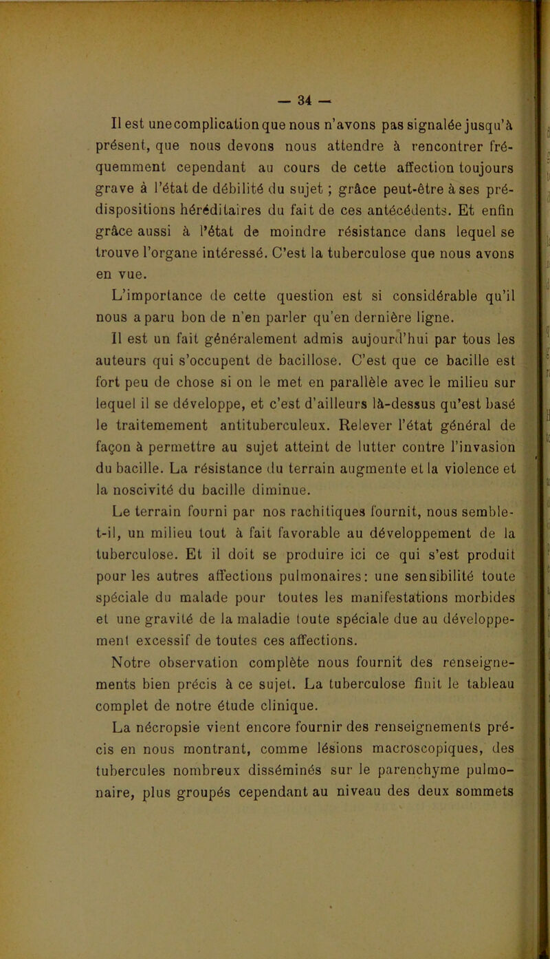 Il est unecomplicaiion que nous n’avons pas signalée jusqu’à présent, que nous devons nous attendre à rencontrer fré- quemment cependant au cours de cette affection toujours grave à l’état de débilité du sujet ; grâce peut-être à ses pré- dispositions héréditaires du fait de ces antécédents. Et enfin grâce aussi à l’état de moindre résistance dans lequel se trouve l’organe intéressé. C’est la tuberculose que nous avons en vue. L’importance de cette question est si considérable qu’il nous a paru bon de n’en parler qu’en dernière ligne. Il est un fait généralement admis aujourd’hui par tous les auteurs qui s’occupent de bacillose. C’est que ce bacille est fort peu de chose si on le met en parallèle avec le milieu sur lequel il se développe, et c’est d’ailleurs là-dessus qu’est basé le traitemement antituberculeux. Relever l’état général de façon à permettre au sujet atteint de lutter contre l’invasion du bacille. La résistance du terrain augmente et la violence et la noscivité du bacille diminue. Le terrain fourni par nos rachitiques fournit, nous semble- t-il, un milieu tout à fait favorable au développement de la tuberculose. Et il doit se produire ici ce qui s’est produit pour les autres affections pulmonaires; une sensibilité toute spéciale du malade pour toutes les manifestations morbides et une gravité de la maladie toute spéciale due au développe- ment excessif de toutes ces affections. Notre observation complète nous fournit des renseigne- ments bien précis à ce sujet. La tuberculose finit le tableau complet de notre étude clinique. La nécropsie vient encore fournir des renseignements pré- cis en nous montrant, comme lésions macroscopiques, des tubercules nombreux disséminés sur le parenchyme pulmo- naire, plus groupés cependant au niveau des deux sommets y. j’ • ^ : ' -, ? î