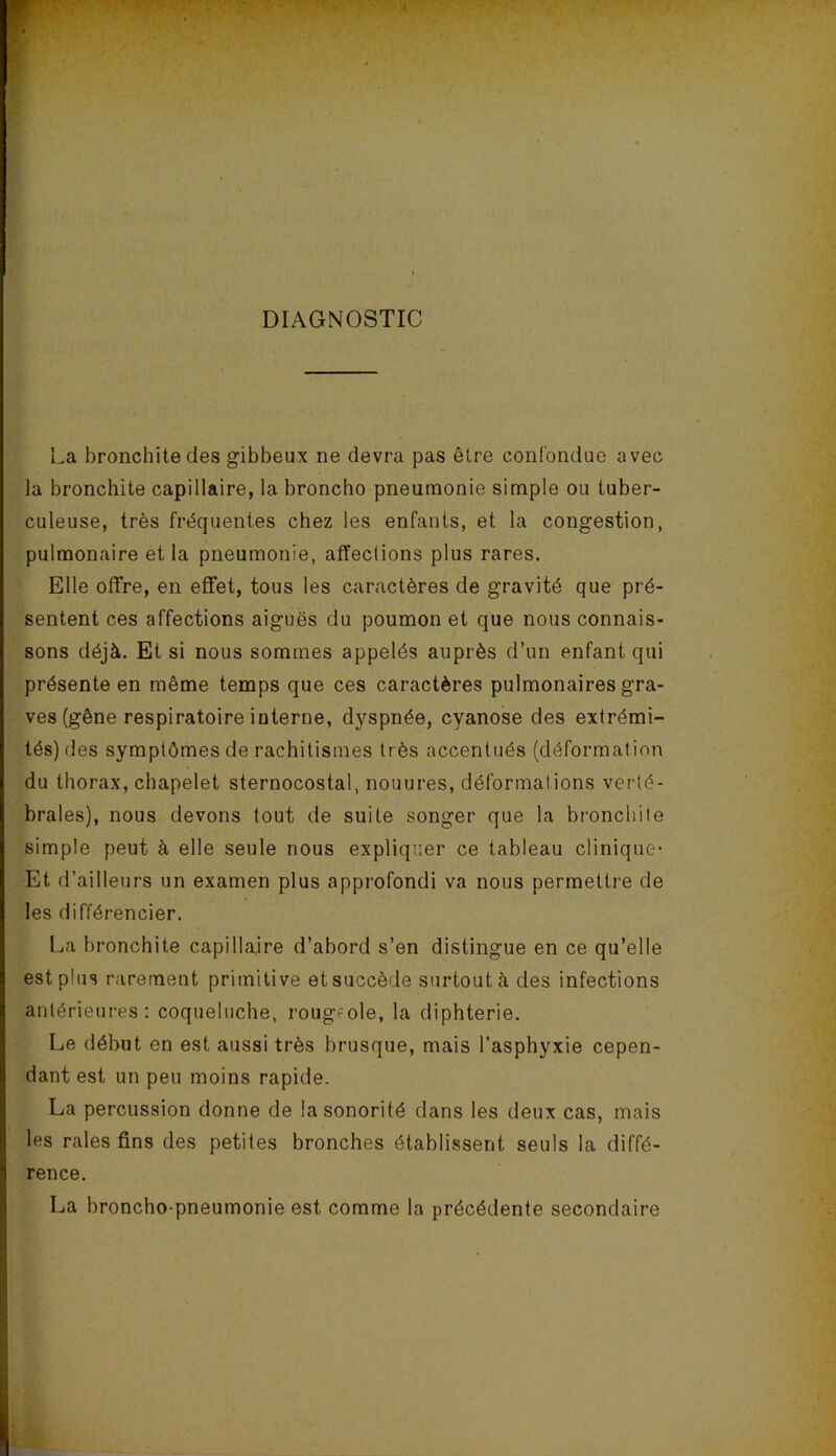 DIAGNOSTIC La bronchite des gibbeux ne devra pas être confondue avec la bronchite capillaire, la broncho pneumonie simple ou tuber- culeuse, très fréquentes chez les enfants, et la congestion, pulmonaire et la pneumonie, affections plus rares. Elle offre, en effet, tous les caractères de gravité que pré- sentent ces affections aiguës du poumon et que nous connais- sons déjà. Et si nous sommes appelés auprès d’un enfant qui présente en même temps que ces caractères pulmonaires gra- ves (gêne respiratoire interne, dyspnée, cyanose des extrémi- tés) des symptômes de rachitismes très accentués (déformation du thorax, chapelet sternocostal, nouures, déformations verté- brales), nous devons tout de suite songer que la bronchite simple peut à elle seule nous expliquer ce tableau clinique- Et d’ailleiirs un examen plus approfondi va nous permettre de les différencier. La bronchite capillaire d’abord s’en distingue en ce qu’elle est plus rarement primitive et succède surtout à des infections antérieures: coqueluche, rougeole, la diphtérie. Le début en est aussi très brusque, mais l’asphyxie cepen- dant est un peu moins rapide. La percussion donne de la sonorité dans les deux cas, mais les raies fins des petites bronches établissent seuls la diffé- rence. La broncho-pneumonie est comme la précédente secondaire