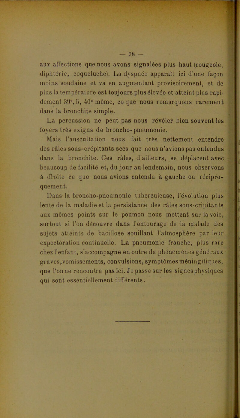 V — 38 — aux affections que nous avons signalées plus haut (rougeole, diphtérie, coqueluche). La dyspnée apparaît ici d’une façon moins soudaine et va en augmentant provisoirement, et de plus la température est toujours plus élevée et atteint plus rapi- dement 39% 5, 40° même, ce que nous remarquons rarement dans la bronchite simple. La percussion ne peut pas nous révéler bien souvent les foyers très exigüs de bronche-pneumonie. Mais l’auscultation nous fait très nettement entendre des râles sous-crépitants secs que nous n’avions pas entendus dans la bronchite. Ces râles, d’ailleurs, se déplacent avec beaucoup de facilité et, du jour au lendemain, nous observons à cProite ce que nous avions entendu à gauche ou récipro- quement. Dans la broncho-pneumonie tuberculeuse, l’évolution plus lente de la maladie et la persistance des râles sous-cripitants aux mêmes points sur le poumon nous mettent sur la voie, surtout si l’on découvre dans l’entourage de la malade des sujets atteints de bacillose souillant l’atmosphère par leur expectoration continuelle. La pneumonie franche, plus rare chez l’enfant, s’accompagne en outre de phénomènes généraux graves,vomissements, convulsions, symptômes méningitiques, que l’onne rencontre pas ici. Je passe sur les signes physiques qui sont essentiellement différents.