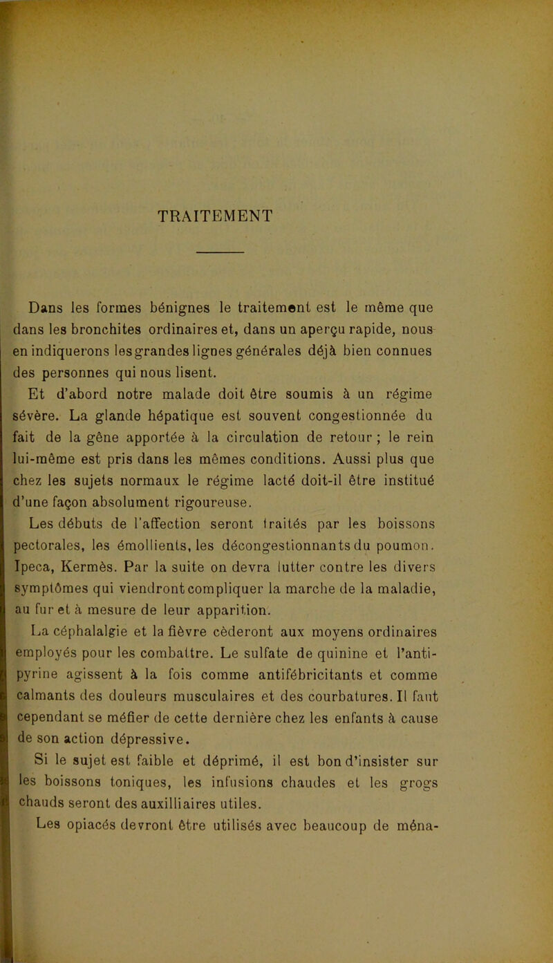 TRAITEMENT Dans les formes bénignes le traitement est le même que dans les bronchites ordinaires et, dans un aperçu rapide, nous en indiquerons les grandes lignes générales déjà bien connues des personnes qui nous lisent. Et d’abord notre malade doit être soumis à un régime sévère. La glande hépatique est souvent congestionnée du fait de la gêne apportée à la circulation de retour ; le rein lui-même est pris dans les mêmes conditions. Aussi plus que chez les sujets normaux le régime lacté doit-il être institué d’une façon absolument rigoureuse. Les débuts de l’affection seront traités par les boissons pectorales, les émollients, les décongestionnants du poumon. Ipéca, Kermès. Par la suite on devra lutter contre les divers symptômes qui viendront compliquer la marche de la maladie, au furet à mesure de leur apparition. La céphalalgie et la fièvre céderont aux moyens ordinaires employés pour les combattre. Le sulfate de quinine et l’anti- pyrine agissent à la fois comme antifébricitants et comme calmants des douleurs musculaires et des courbatures. Il faut cependant se méfier de cette dernière chez les enfants à cause de son action dépressive. Si le sujet est faible et déprimé, il est bon d’insister sur les boissons toniques, les infusions chaudes et les grogs chauds seront des auxilliaires utiles. Les opiacés devront être utilisés avec beaucoup de ména-
